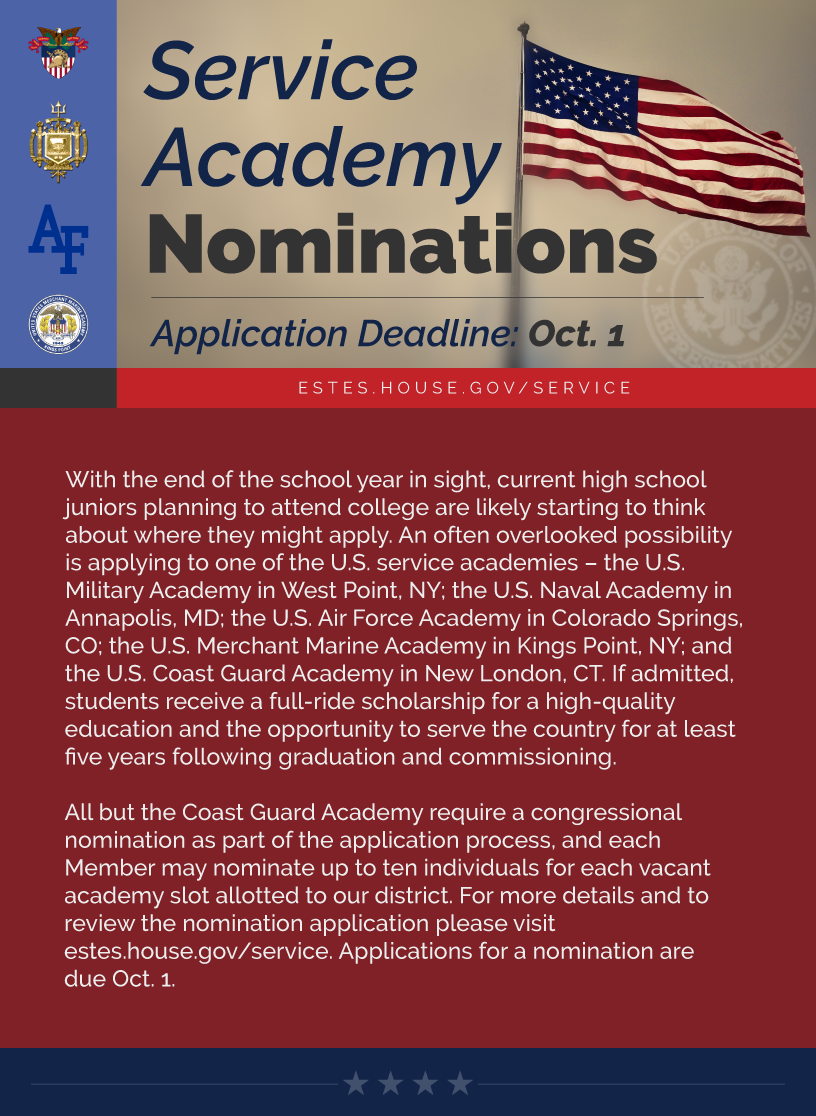 Headline: Service Academy Nominations.  With the end of the school year in sight, current high school juniors planning to attend college are likely starting to think about where they might apply. An often overlooked possibility is applying to one of the U.S. service academies – the U.S. Military Academy in West Point, NY; the U.S. Naval Academy in Annapolis, MD; the U.S. Air Force Academy in Colorado Springs, CO; the U.S. Merchant Marine Academy in Kings Point, NY; and the U.S. Coast Guard Academy in New London, CT. If admitted, students receive a full-ride scholarship for a high-quality education and the opportunity to serve the country for at least five years following graduation and commissioning.  All but the Coast Guard Academy require a congressional nomination as part of the application process, and each Member may nominate up to ten individuals for each vacant academy slot allotted to our district. For more details and to review the nomination application please visit estes.house.gov/service. Applications for a nomination are due Oct. 1.