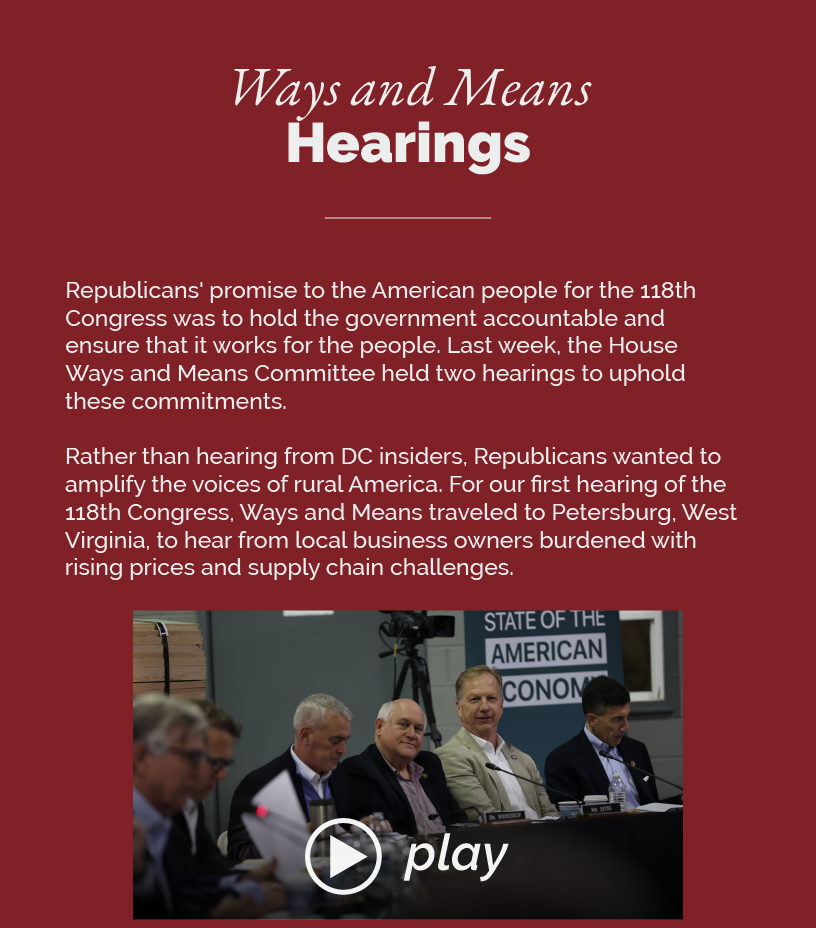 Headline: Ways and Means Hearings.  Republicans' promise to the American people for the 118th Congress was to hold the government accountable and ensure that it works for the people. Last week, the House Ways and Means Committee held two hearings to uphold these commitments.  Rather than hearing from DC insiders, Republicans wanted to amplify the voices of rural America. For our first hearing of the 118th Congress, Ways and Means traveled to Petersburg, West Virginia, to hear from local business owners burdened with rising prices and supply chain challenges.