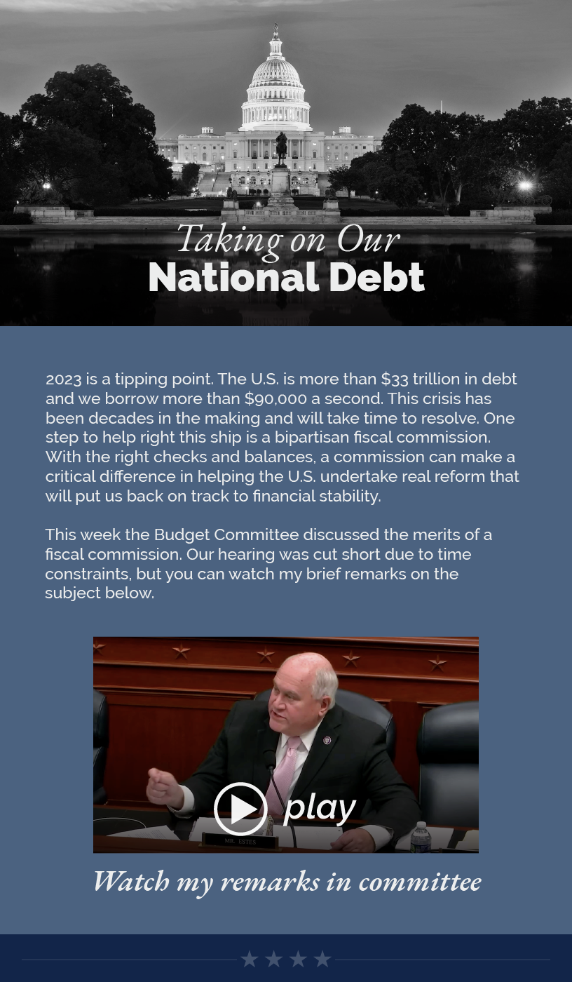 Headline: Taking on Our National Debt.  2023 is a tipping point. The U.S. is more than $33 trillion in debt and we borrow more than $90,000 a second. This crisis has been decades in the making and will take time to resolve. One step to help right this ship is a bipartisan fiscal commission. With the right checks and balances, a commission can make a critical difference in helping the U.S. undertake real reform that will put us back on track to financial stability.  This week the Budget Committee discussed the merits of a fiscal commission. Our hearing was cut short due to time constraints, but you can watch my brief remarks on the subject below.  LINK: https://youtu.be/I5tt9ng8bwQ