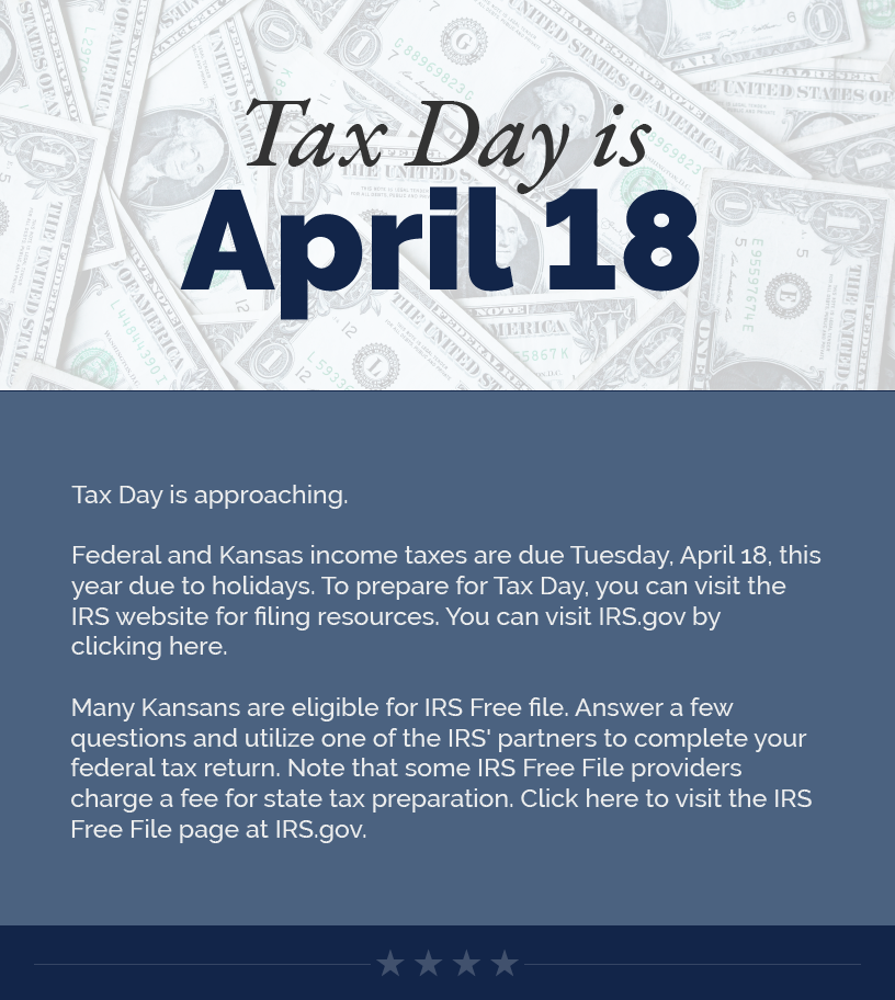 Headline: Tax Day is April 18.  Tax Day is approaching.   Federal and Kansas income taxes are due Tuesday, April 18, this year due to holidays. To prepare for Tax Day, you can visit the IRS website for filing resources. You can visit IRS.gov by clicking here.   Many Kansans are eligible for IRS Free file. Answer a few questions and utilize one of the IRS' partners to complete your federal tax return. Note that some IRS Free File providers charge a fee for state tax preparation. Click here to visit the IRS Free File page at IRS.gov.  LINK: https://www.irs.gov/filing/free-file-do-your-federal-taxes-for-free