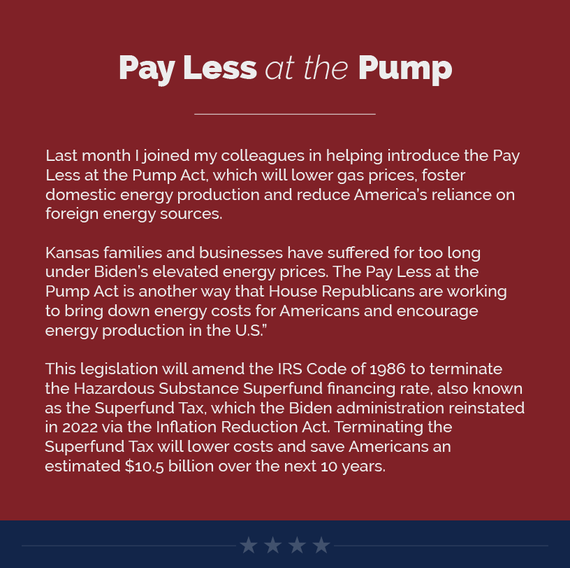 Headline: Pay Less at the Pump.  Last month I joined my colleagues in helping introduce the Pay Less at the Pump Act, which will lower gas prices, foster domestic energy production and reduce America’s reliance on foreign energy sources.   Kansas families and businesses have suffered for too long under Biden’s elevated energy prices. The Pay Less at the Pump Act is another way that House Republicans are working to bring down energy costs for Americans and encourage energy production in the U.S.”   This legislation will amend the IRS Code of 1986 to terminate the Hazardous Substance Superfund financing rate, also known as the Superfund Tax, which the Biden administration reinstated in 2022 via the Inflation Reduction Act. Terminating the Superfund Tax will lower costs and save Americans an estimated $10.5 billion over the next 10 years.