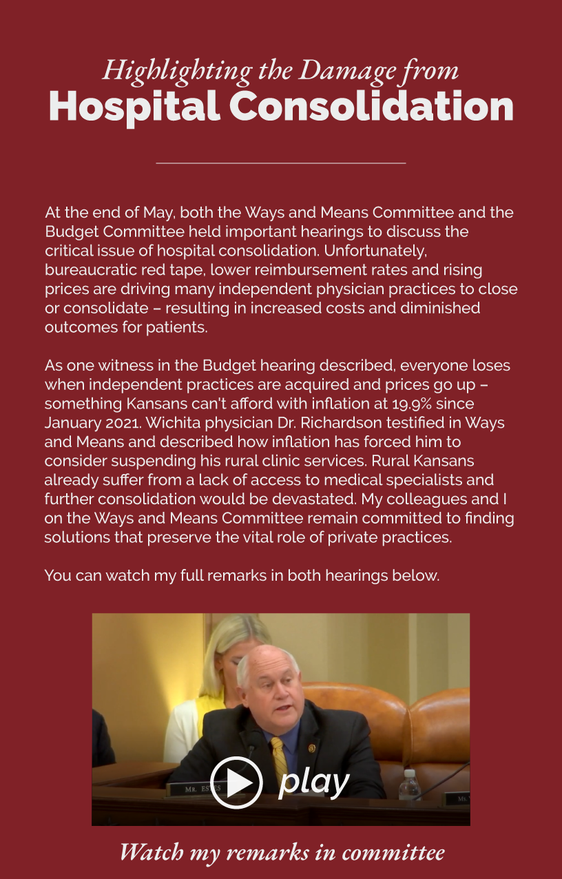 Headline: Highlighting the Damage from Hospital Consolidation.  At the end of May, both the Ways and Means Committee and the Budget Committee held important hearings to discuss the critical issue of hospital consolidation. Unfortunately, bureaucratic red tape, lower reimbursement rates and rising prices are driving many independent physician practices to close or consolidate – resulting in increased costs and diminished outcomes for patients.