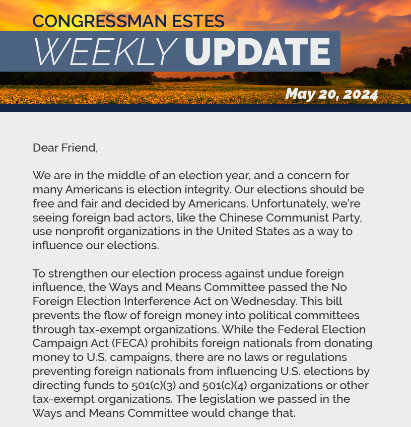 Dear Friend,  We are in the middle of an election year, and a concern for many Americans is election integrity. Our elections should be free and fair and decided by Americans. Unfortunately, we’re seeing foreign bad actors, like the Chinese Communist Party, use nonprofit organizations in the United States as a way to influence our elections.   To strengthen our election process against undue foreign influence, the Ways and Means Committee passed the No Foreign Election Interference Act on Wednesday. This bill prevents the flow of foreign money into political committees through tax-exempt organizations. While the Federal Election Campaign Act (FECA) prohibits foreign nationals from donating money to U.S. campaigns, there are no laws or regulations preventing foreign nationals from influencing U.S. elections by directing funds to 501(c)(3) and 501(c)(4) organizations or other tax-exempt organizations. The legislation we passed in the Ways and Means Committee would change that.