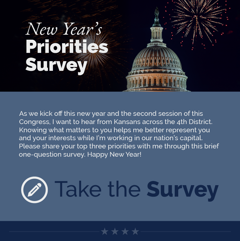 Headline: New Year’s Priorities Survey. As we kick off this new year and the second session of this Congress, I want to hear from Kansans across the 4th District. Knowing what matters to you helps me better represent you and your interests while I’m working in our nation’s capital. Please share your top three priorities with me through this brief one-question survey. Happy New Year!  LINK: https://estes.house.gov/forms/form/?ID=78