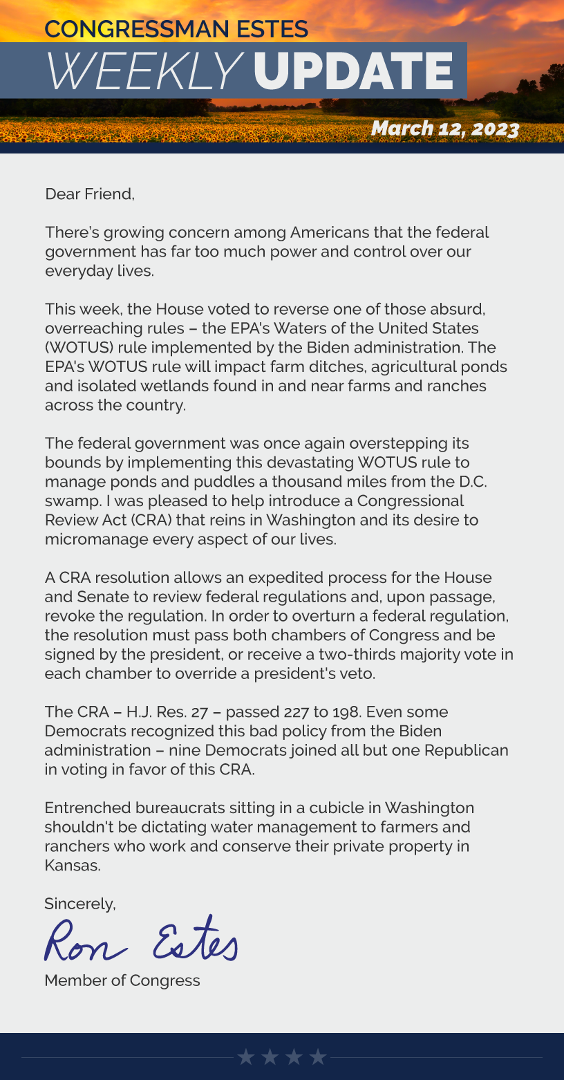 Dear Friend,  There’s growing concern among Americans that the federal government has far too much power and control over our everyday lives.  This week, the House voted to reverse one of those absurd, overreaching rules – the EPA's Waters of the United States (WOTUS) rule implemented by the Biden administration. The EPA's WOTUS rule will impact farm ditches, agricultural ponds and isolated wetlands found in and near farms and ranches across the country.  The federal government was once again overstepping its bounds by implementing this devastating WOTUS rule to manage ponds and puddles a thousand miles from the D.C. swamp. I was pleased to help introduce a Congressional Review Act (CRA) that reins in Washington and its desire to micromanage every aspect of our lives.  A CRA resolution allows an expedited process for the House and Senate to review federal regulations and, upon passage, revoke the regulation. In order to overturn a federal regulation, the resolution must pass both chambers of Congress and be signed by the president, or receive a two-thirds majority vote in each chamber to override a president's veto.  The CRA – H.J. Res. 27 – passed 227 to 198. Even some Democrats recognized this bad policy from the Biden administration – nine Democrats joined all but one Republican in voting in favor of this CRA.  Entrenched bureaucrats sitting in a cubicle in Washington shouldn't be dictating water management to farmers and ranchers who work and conserve their private property in Kansas.  Sincerely, Ron Estes