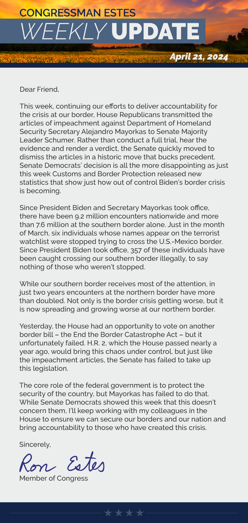 Dear Friend,  This week, continuing our efforts to deliver accountability for the crisis at our border, House Republicans transmitted the articles of impeachment against Department of Homeland Security Secretary Alejandro Mayorkas to Senate Majority Leader Schumer. Rather than conduct a full trial, hear the evidence and render a verdict, the Senate quickly moved to dismiss the articles in a historic move that bucks precedent. Senate Democrats’ decision is all the more disappointing as just this week Customs and Border Protection released new statistics that show just how out of control Biden’s border crisis is becoming.  Since President Biden and Secretary Mayorkas took office, there have been 9.2 million encounters nationwide and more than 7.6 million at the southern border alone. Just in the month of March, six individuals whose names appear on the terrorist watchlist were stopped trying to cross the U.S.-Mexico border. Since President Biden took office, 357 of these individuals have been caught crossing our southern border illegally, to say nothing of those who weren’t stopped.  While our southern border receives most of the attention, in just two years encounters at the northern border have more than doubled. Not only is the border crisis getting worse, but it is now spreading and growing worse at our northern border.  Yesterday, the House had an opportunity to vote on another border bill – the End the Border Catastrophe Act – but it unfortunately failed. H.R. 2, which the House passed nearly a year ago, would bring this chaos under control, but just like the impeachment articles, the Senate has failed to take up this legislation.  The core role of the federal government is to protect the security of the country, but Mayorkas has failed to do that. While Senate Democrats showed this week that this doesn’t concern them, I’ll keep working with my colleagues in the House to ensure we can secure our borders and our nation and bring accountability to those who have created this crisis.  Sincerely, Ron Estes