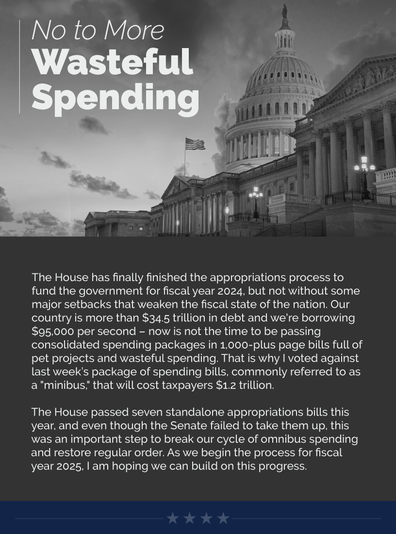 Headline: No to More Wasteful Spending The House has finally finished the appropriations process to fund the government for fiscal year 2024, but not without some major setbacks that weaken the fiscal state of the nation. Our country is more than $34.5 trillion in debt and we're borrowing $95,000 per second – now is not the time to be passing consolidated spending packages in 1,000-plus page bills full of pet projects and wasteful spending. That is why I voted against last week’s package of spending bills, commonly referred to as a "minibus," that will cost taxpayers $1.2 trillion.  The House passed seven standalone appropriations bills this year, and even though the Senate failed to take them up, this was an important step to break our cycle of omnibus spending and restore regular order. As we begin the process for fiscal year 2025, I am hoping we can build on this progress.