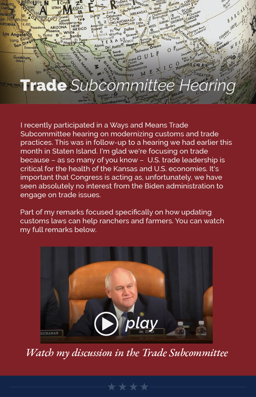 Headline: Trade Subcommittee Hearing.  I recently participated in a Ways and Means Trade Subcommittee hearing on modernizing customs and trade practices. This was in follow-up to a hearing we had earlier this month in Staten Island. I'm glad we're focusing on trade because – as so many of you know –  U.S. trade leadership is critical for the health of the Kansas and U.S. economies. It's important that Congress is acting as, unfortunately, we have seen absolutely no interest from the Biden administration to engage on trade issues.  Part of my remarks focused specifically on how updating customs laws can help ranchers and farmers. You can watch my full remarks below.  LINK: https://youtu.be/HrhIIqetaoU