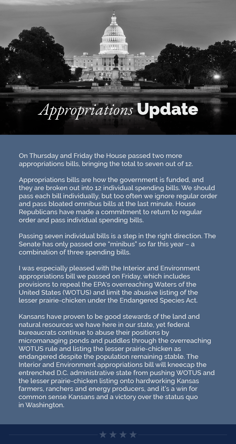 Headline: Appropriation Update. On Thursday and Friday the House passed two more appropriations bills, bringing the total to seven out of 12.  Appropriations bills are how the government is funded, and they are broken out into 12 individual spending bills. We should pass each bill individually, but too often we ignore regular order and pass bloated omnibus bills at the last minute. House Republicans have made a commitment to return to regular order and pass individual spending bills.  Passing seven individual bills is a step in the right direction. The Senate has only passed one “minibus” so far this year – a combination of three spending bills.  I was especially pleased with the Interior and Environment appropriations bill we passed on Friday, which includes provisions to repeal the EPA's overreaching Waters of the United States (WOTUS) and limit the abusive listing of the lesser prairie-chicken under the Endangered Species Act.   Kansans have proven to be good stewards of the land and natural resources we have here in our state, yet federal bureaucrats continue to abuse their positions by micromanaging ponds and puddles through the overreaching WOTUS rule and listing the lesser prairie-chicken as endangered despite the population remaining stable. The Interior and Environment appropriations bill will kneecap the entrenched D.C. administrative state from pushing WOTUS and the lesser prairie-chicken listing onto hardworking Kansas farmers, ranchers and energy producers, and it’s a win for common sense Kansans and a victory over the status quo in Washington.