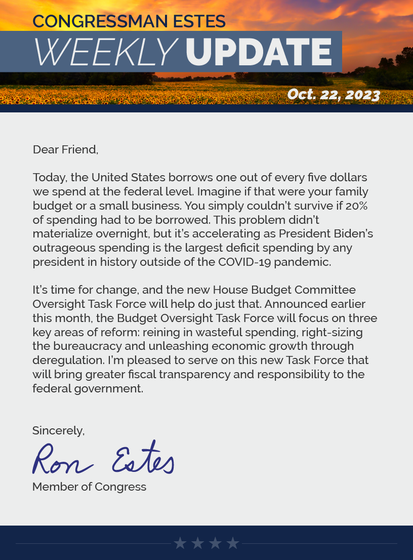 Dear Friend,  Today, the United States borrows one out of every five dollars we spend at the federal level. Imagine if that were your family budget or a small business. You simply couldn’t survive if 20% of spending had to be borrowed. This problem didn’t materialize overnight, but it’s accelerating as President Biden’s outrageous spending is the largest deficit spending by any president in history outside of the COVID-19 pandemic.  It’s time for change, and the new House Budget Committee Oversight Task Force will help do just that. Announced earlier this month, the Budget Oversight Task Force will focus on three key areas of reform: reining in wasteful spending, right-sizing the bureaucracy and unleashing economic growth through deregulation. I’m pleased to serve on this new Task Force that will bring greater fiscal transparency and responsibility to the federal government.  Sincerely, Ron Estes