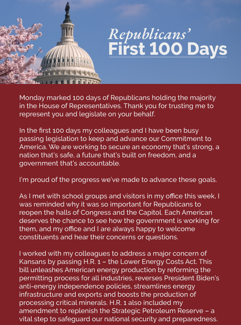 Headline: Republicans’ First 100 Days.  Monday marked 100 days of Republicans holding the majority in the House of Representatives. Thank you for trusting me to represent you and legislate on your behalf.  In the first 100 days my colleagues and I have been busy passing legislation to keep and advance our Commitment to America. We are working to secure an economy that’s strong, a nation that’s safe, a future that’s built on freedom, and a government that’s accountable.  I’m proud of the progress we’ve made to advance these goals.   As I met with school groups and visitors in my office this week, I was reminded why it was so important for Republicans to reopen the halls of Congress and the Capitol. Each American deserves the chance to see how the government is working for them, and my office and I are always happy to welcome constituents and hear their concerns or questions.   I worked with my colleagues to address a major concern of Kansans by passing H.R. 1 – the Lower Energy Costs Act. This bill unleashes American energy production by reforming the permitting process for all industries, reverses President Biden’s anti-energy independence policies, streamlines energy infrastructure and exports and boosts the production of processing critical minerals. H.R. 1 also included my amendment to replenish the Strategic Petroleum Reserve – a vital step to safeguard our national security and preparedness.