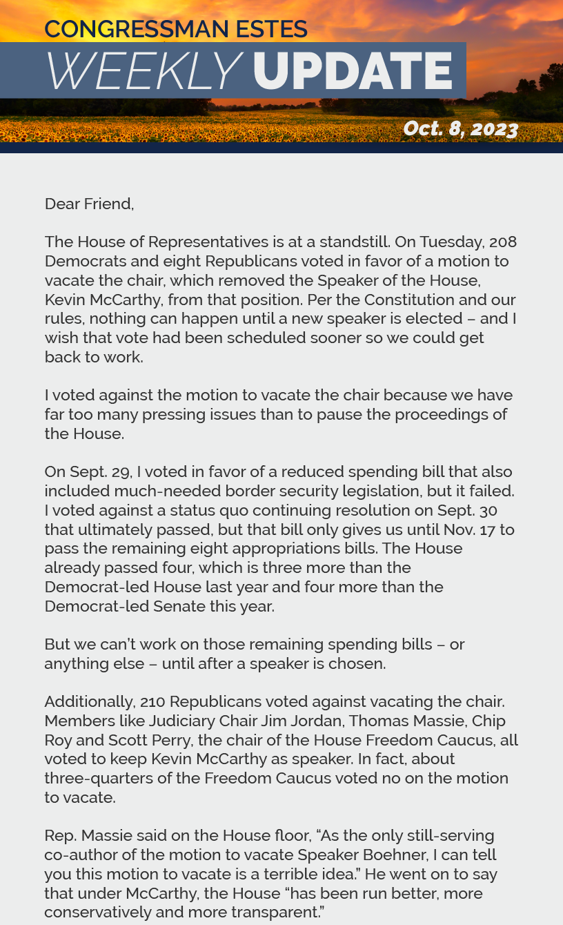 Dear Friend,  The House of Representatives is at a standstill. On Tuesday, 208 Democrats and eight Republicans voted in favor of a motion to vacate the chair, which removed the Speaker of the House, Kevin McCarthy, from that position. Per the Constitution and our rules, nothing can happen until a new speaker is elected – and I wish that vote had been scheduled sooner so we could get back to work.  I voted against the motion to vacate the chair because we have far too many pressing issues than to pause the proceedings of the House.  On Sept. 29, I voted in favor of a reduced spending bill that also included much-needed border security legislation, but it failed. I voted against a status quo continuing resolution on Sept. 30 that ultimately passed, but that bill only gives us until Nov. 17 to pass the remaining eight appropriations bills. The House already passed four, which is three more than the Democrat-led House last year and four more than the Democrat-led Senate this year.  But we can’t work on those remaining spending bills – or anything else – until after a speaker is chosen.  Additionally, 210 Republicans voted against vacating the chair. Members like Judiciary Chair Jim Jordan, Thomas Massie, Chip Roy and Scott Perry, the chair of the House Freedom Caucus, all voted to keep Kevin McCarthy as speaker. In fact, about three-quarters of the Freedom Caucus voted no on the motion to vacate.  Rep. Massie said on the House floor, “As the only still-serving co-author of the motion to vacate Speaker Boehner, I can tell you this motion to vacate is a terrible idea.” He went on to say that under McCarthy, the House “has been run better, more conservatively and more transparent.”