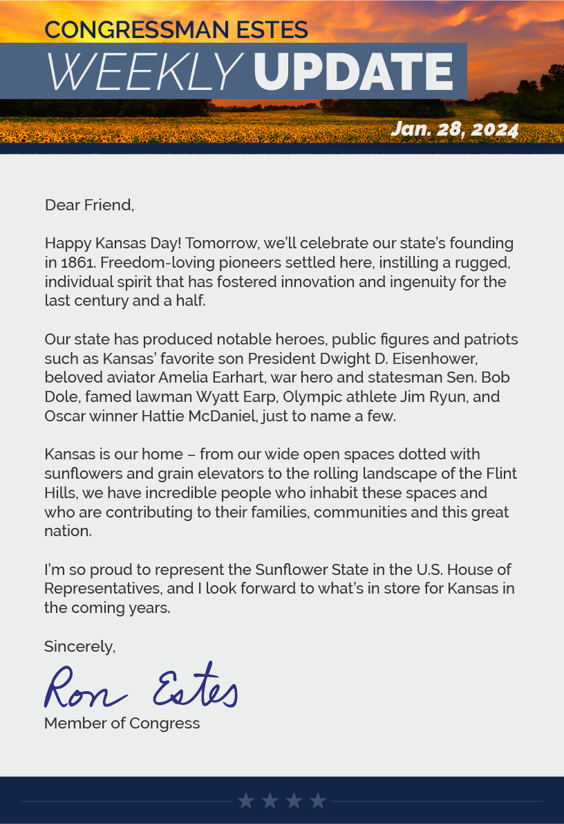 Dear Friend,  Happy Kansas Day! Tomorrow, we’ll celebrate our state’s founding in 1861. Freedom-loving pioneers settled here, instilling a rugged, individual spirit that has fostered innovation and ingenuity for the last century and a half.  Our state has produced notable heroes, public figures and patriots such as Kansas’ favorite son President Dwight D. Eisenhower, beloved aviator Amelia Earhart, war hero and statesman Sen. Bob Dole, famed lawman Wyatt Earp, Olympic athlete Jim Ryun, and Oscar winner Hattie McDaniel, just to name a few.  Kansas is our home – from our wide open spaces dotted with sunflowers and grain elevators to the rolling landscape of the Flint Hills, we have incredible people who inhabit these spaces and who are contributing to their families, communities and this great nation.  I’m so proud to represent the Sunflower State in the U.S. House of Representatives, and I look forward to what’s in store for Kansas in the coming years.  Sincerely, Ron Estes