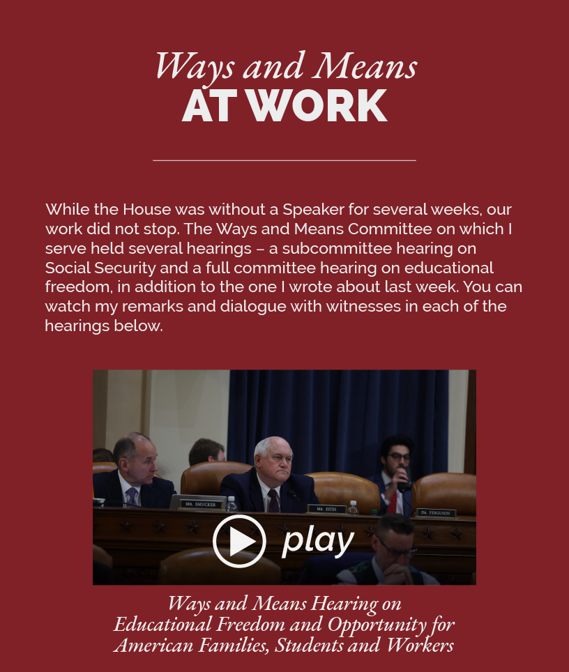Headline: Ways and Means at Work.  While the House was without a Speaker for several weeks, our work did not stop. The Ways and Means Committee on which I serve held several hearings – a subcommittee hearing on Social Security and a full committee hearing on educational freedom, in addition to the one I wrote about last week. You can watch my remarks and dialogue with witnesses in each of the hearings below.  LINK: https://youtu.be/bicZn4MEyQc Ways and Means Hearing on Educational Freedom and Opportunity for American Families, Students and Workers