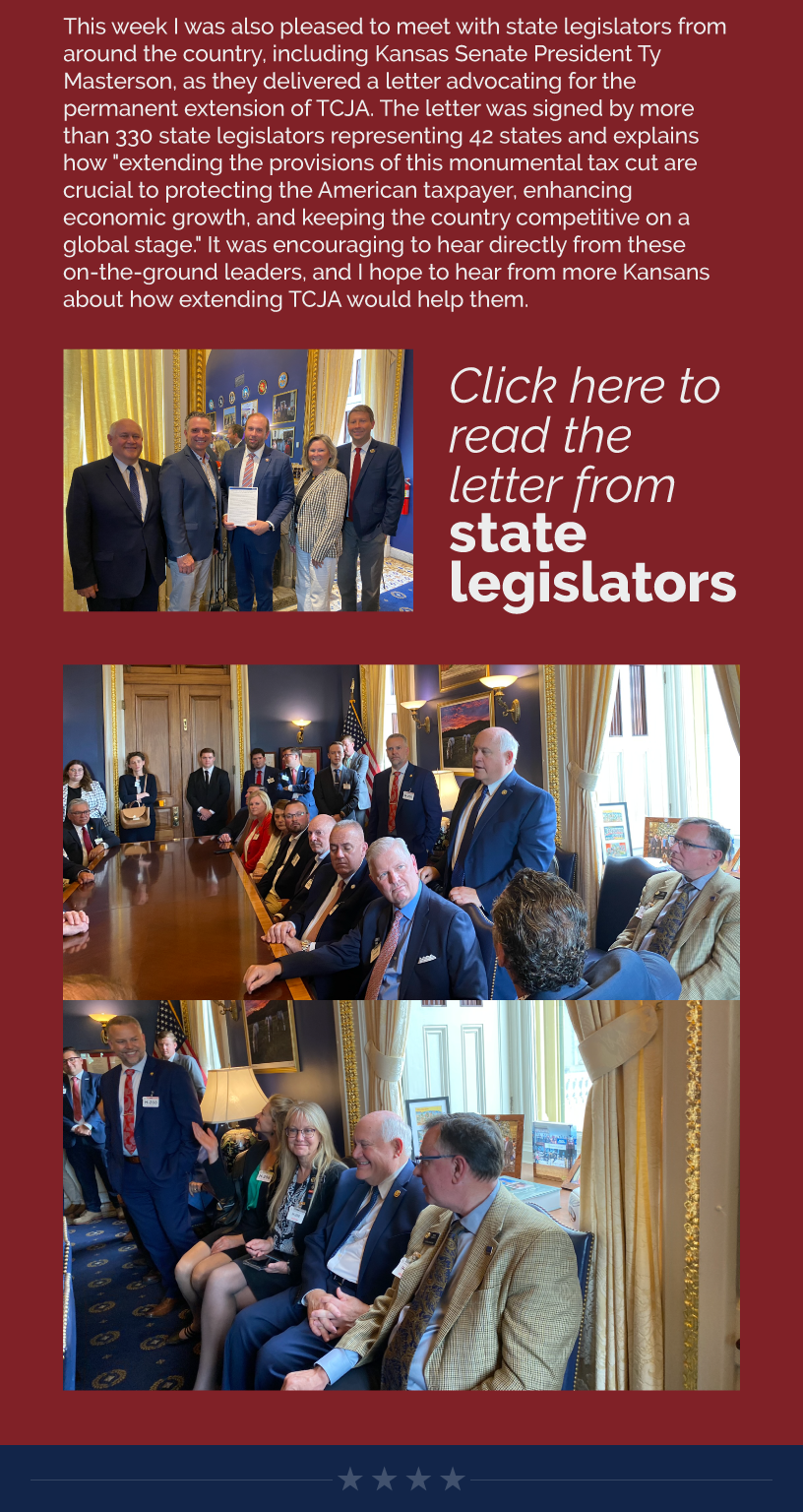 This week I was also pleased to meet with state legislators from around the country, including Kansas Senate President Ty Masterson, as they delivered a letter advocating for the permanent extension of TCJA. The letter was signed by more than 330 state legislators representing 42 states and explains how "extending the provisions of this monumental tax cut are crucial to protecting the American taxpayer, enhancing economic growth, and keeping the country competitive on a global stage." It was encouraging to hear directly from these on-the-ground leaders, and I hope to hear from more Kansans about how extending TCJA would help them.   LINK: https://alec.org/article/alec-legislator-letter-permanently-extending-the-tax-cuts-and-jobs-act-of-2017/