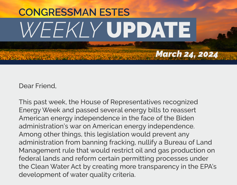 Dear Friend,  This past week, the House of Representatives recognized Energy Week and passed several energy bills to reassert American energy independence in the face of the Biden administration’s war on American energy independence. Among other things, this legislation would prevent any administration from banning fracking, nullify a Bureau of Land Management rule that would restrict oil and gas production on federal lands and reform certain permitting processes under the Clean Water Act by creating more transparency in the EPA’s development of water quality criteria.