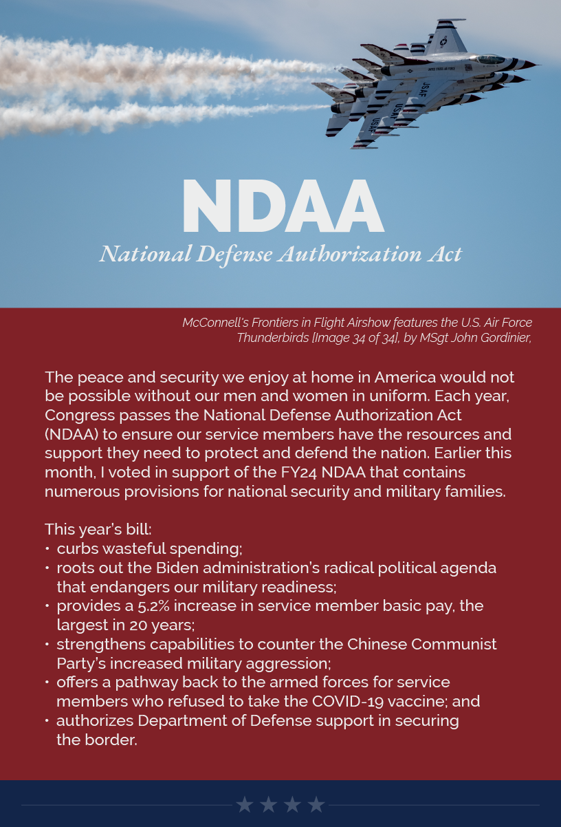 Headline: NDAA. The peace and security we enjoy at home in America would not be possible without our men and women in uniform. Each year, Congress passes the National Defense Authorization Act (NDAA) to ensure our service members have the resources and support they need to protect and defend the nation. Earlier this month, I voted in support of the FY24 NDAA that contains numerous provisions for national security and military families.  This year’s bill: curbs wasteful spending; roots out the Biden administration’s radical political agenda that endangers our military readiness; provides a 5.2% increase in service member basic pay, the largest in 20 years; strengthens capabilities to counter the Chinese Communist Party’s increased military aggression; offers a pathway back to the armed forces for service members who refused to take the COVID-19 vaccine; and authorizes Department of Defense support in securing the border.