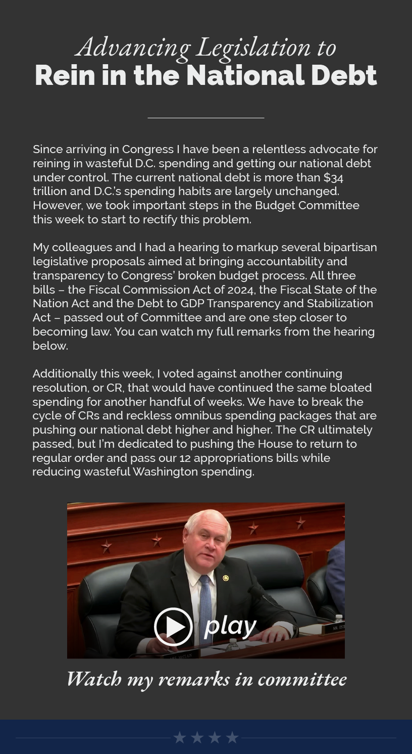 Headline: Advancing Legislation to Rein in the National Debt. Since arriving in Congress I have been a relentless advocate for reining in wasteful D.C. spending and getting our national debt under control. The current national debt is more than $34 trillion and D.C.’s spending habits are largely unchanged. However, we took important steps in the Budget Committee this week to start to rectify this problem.  My colleagues and I had a hearing to markup several bipartisan legislative proposals aimed at bringing accountability and transparency to Congress’ broken budget process. All three bills – the Fiscal Commission Act of 2024, the Fiscal State of the Nation Act and the Debt to GDP Transparency and Stabilization Act – passed out of Committee and are one step closer to becoming law. You can watch my full remarks from the hearing below.  Additionally this week, I voted against another continuing resolution, or CR, that would have continued the same bloated spending for another handful of weeks. We have to break the cycle of CRs and reckless omnibus spending packages that are pushing our national debt higher and higher. The CR ultimately passed, but I’m dedicated to pushing the House to return to regular order and pass our 12 appropriations bills while reducing wasteful Washington spending.  LINK: https://www.youtube.com/watch?v=__vee2Uhf2E