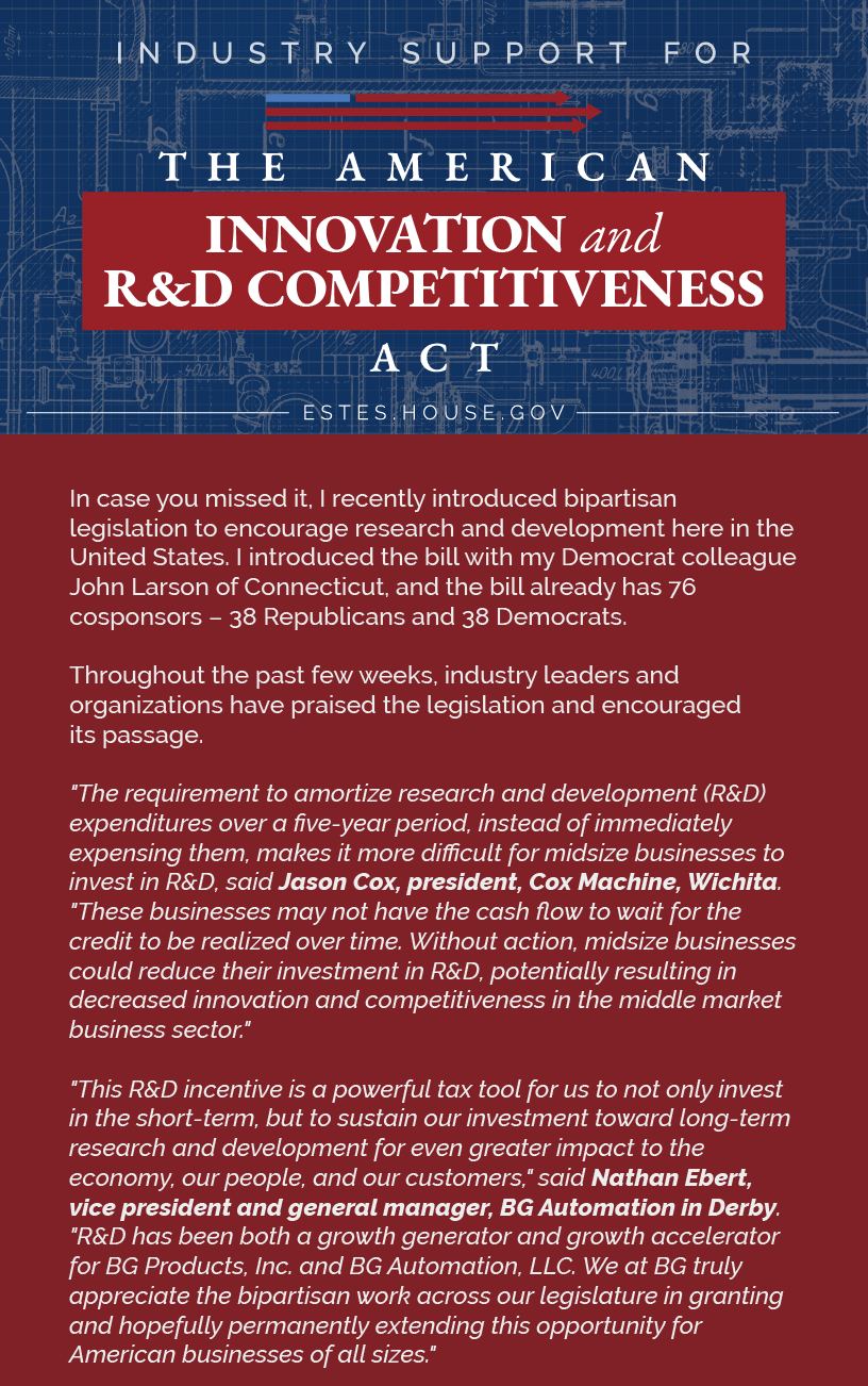 Headline: R&D Industry Support  In case you missed it, I recently introduced bipartisan legislation to encourage research and development here in the United States. I introduced the bill with my Democrat colleague John Larson of Connecticut, and the bill already has 76 cosponsors – 38 Republicans and 38 Democrats.  Throughout the past few weeks, industry leaders and organizations have praised the legislation and encouraged its passage.  "The requirement to amortize research and development (R&D) expenditures over a five-year period, instead of immediately expensing them, makes it more difficult for midsize businesses to invest in R&D, said Jason Cox, President, Cox Machine, Wichita, Kansas. "These businesses may not have the cash flow to wait for the credit to be realized over time. Without action, midsize businesses could reduce their investment in R&D, potentially resulting in decreased innovation and competitiveness in the middle market business sector."
