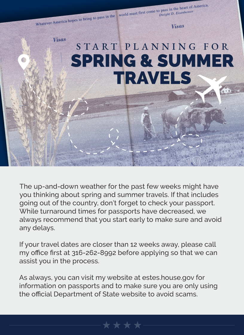 Headline: Start Planning for Spring & Summer Travels. The up-and-down weather for the past few weeks might have you thinking about spring and summer travels. If that includes going out of the country, don’t forget to check your passport. While turnaround times for passports have decreased, we always recommend that you start early to make sure and avoid any delays.  If your travel dates are closer than 12 weeks away, please call my office first at 316-262-8992 before applying so that we can assist you in the process.  As always, you can visit my website at estes.house.gov for information on passports and to make sure you are only using the official Department of State website to avoid scams.  LINK: https://estes.house.gov/constituent-services/casework/passports.htm