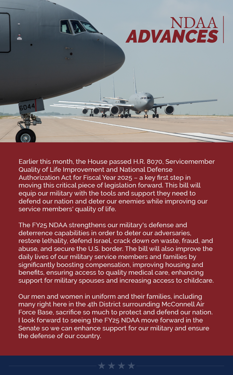 Headline: NDAA Advances. Earlier this month, the House passed H.R. 8070, Servicemember Quality of Life Improvement and National Defense Authorization Act for Fiscal Year 2025 – a key first step in moving this critical piece of legislation forward. This bill will equip our military with the tools and support they need to defend our nation and deter our enemies while improving our service members' quality of life.    The FY25 NDAA strengthens our military's defense and deterrence capabilities in order to deter our adversaries, restore lethality, defend Israel, crack down on waste, fraud, and abuse, and secure the U.S. border. The bill will also improve the daily lives of our military service members and families by significantly boosting compensation, improving housing and benefits, ensuring access to quality medical care, enhancing support for military spouses and increasing access to childcare.    Our men and women in uniform and their families, including many right here in the 4th District surrounding McConnell Air Force Base, sacrifice so much to protect and defend our nation. I look forward to seeing the FY25 NDAA move forward in the Senate so we can enhance support for our military and ensure the defense of our country.