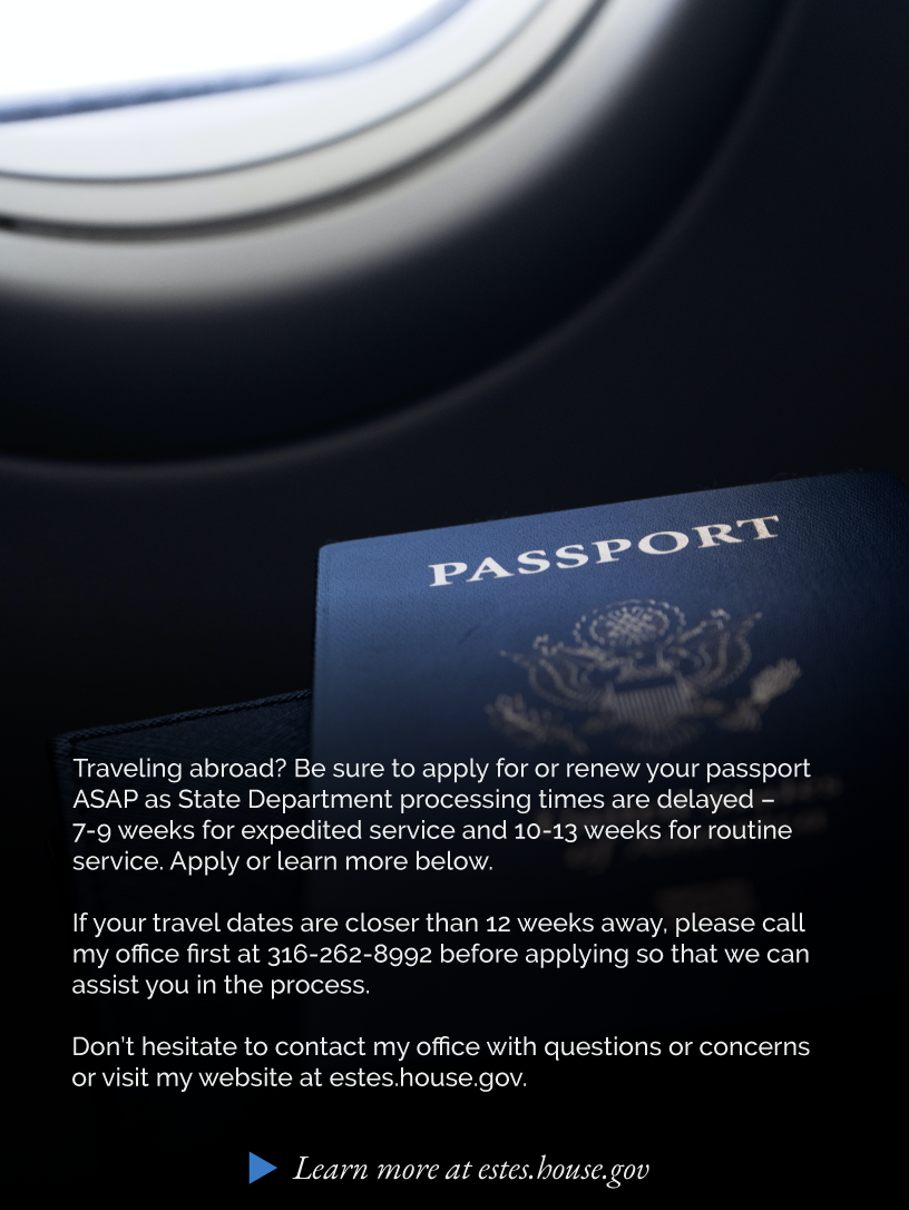 Headline: Passports. Traveling abroad? Be sure to apply for or renew your passport ASAP as State Department processing times are delayed – 7-9 weeks for expedited service and 10-13 weeks for routine service. Apply or learn more below.  If your travel dates are closer than 12 weeks away, please call my office first at 316-262-8992 before applying so that we can assist you in the process.  Don’t hesitate to contact my office with questions or concerns or visit my website at estes.house.gov.  LINK: https://estes.house.gov/constituent-services/casework/passports.htm