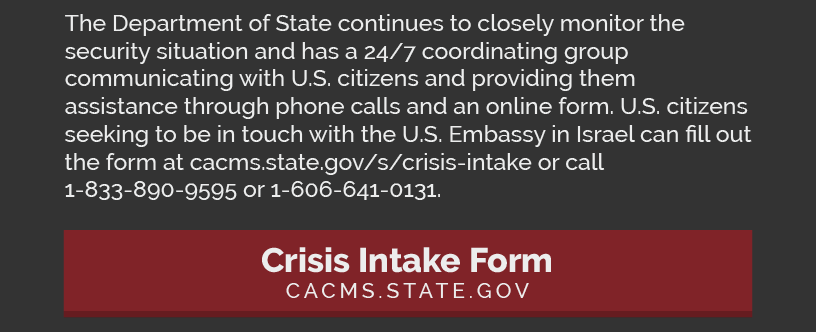 The Department of State continues to closely monitor the security situation and has a 24/7 coordinating group communicating with U.S. citizens and providing them assistance through phone calls and an online form. U.S. citizens seeking to be in touch with the U.S. Embassy in Israel can fill out the form at cacms.state.gov/s/crisis-intake or call 1-833-890-9595 or 1-606-641-0131.  LINK: https://cacms.state.gov/s/crisis-intake
