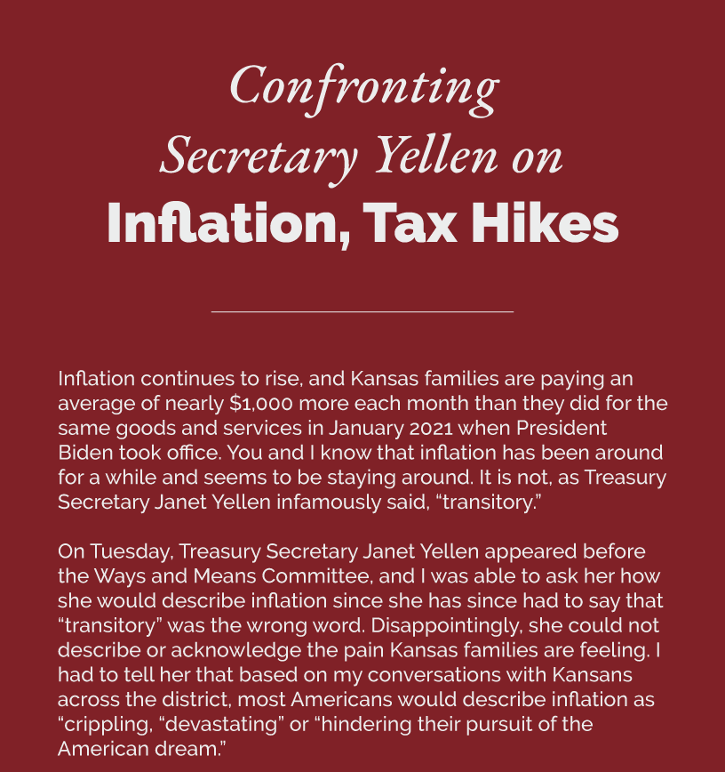 Headline: Confronting Secretary Yellen on Inflation, Tax Hikes Inflation continues to rise, and Kansas families are paying an average of nearly $1,000 more each month than they did for the same goods and services in January 2021 when President Biden took office. You and I know that inflation has been around for a while and seems to be staying around. It is not, as Treasury Secretary Janet Yellen infamously said, “transitory.”  On Tuesday, Treasury Secretary Janet Yellen appeared before the Ways and Means Committee, and I was able to ask her how she would describe inflation since she has since had to say that “transitory” was the wrong word. Disappointingly, she could not describe or acknowledge the pain Kansas families are feeling. I had to tell her that based on my conversations with Kansans across the district, most Americans would describe inflation as “crippling, “devastating” or “hindering their pursuit of the American dream.”