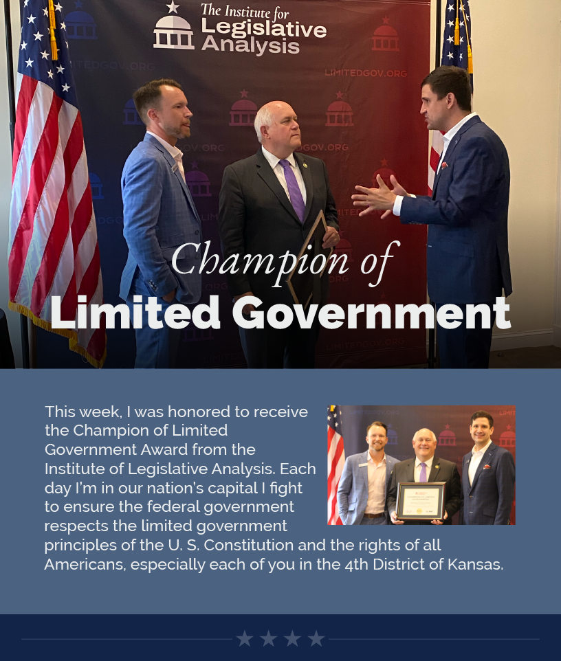 Headline: Champion of Limited Government. This week, I was honored to receive the Champion of Limited Government Award from the Institute of Legislative Analysis. Each day I’m in our nation’s capital I fight to ensure the federal government respects the limited government principles of the U. S. Constitution and the rights of all Americans, especially each of you in the 4th District of Kansas.