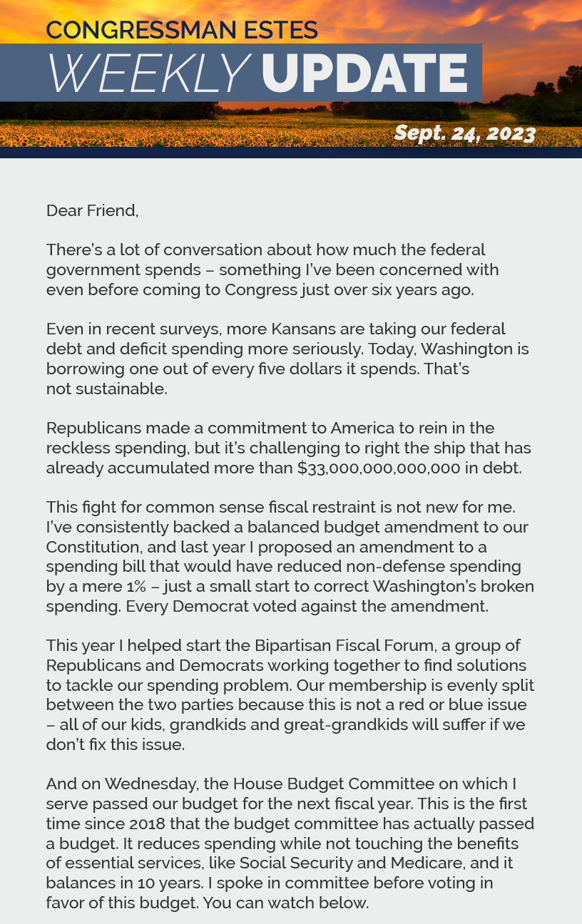 Dear Friend,  There’s a lot of conversation about how much the federal government spends – something I’ve been concerned with even before coming to Congress just over six years ago.  Even in recent surveys, more Kansans are taking our federal debt and deficit spending more seriously. Today, Washington is borrowing one out of every five dollars it spends. That’s not sustainable.  Republicans made a commitment to America to rein in the reckless spending, but it’s challenging to right the ship that has already accumulated more than $33,000,000,000,000 in debt.  This fight for common sense fiscal restraint is not new for me. I’ve consistently backed a balanced budget amendment to our Constitution, and last year I proposed an amendment to a spending bill that would have reduced non-defense spending by a mere 1% – just a small start to correct Washington’s broken spending. Every Democrat voted against the amendment.  This year I helped start the Bipartisan Fiscal Forum, a group of Republicans and Democrats working together to find solutions to tackle our spending problem. Our membership is evenly split between the two parties because this is not a red or blue issue – all of our kids, grandkids and great-grandkids will suffer if we don’t fix this issue.  And on Wednesday, the House Budget Committee on which I serve passed our budget for the next fiscal year. This is the first time since 2018 that the budget committee has actually passed a budget. It reduces spending while not touching the benefits of essential services, like Social Security and Medicare, and balances in 10 years. I spoke in committee before voting in favor of this budget.