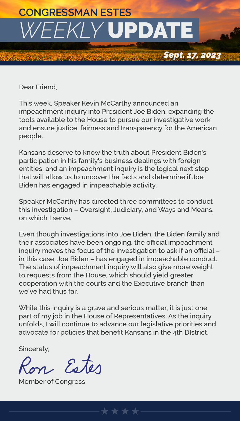 Dear Friend,  This week, Speaker Kevin McCarthy announced an impeachment inquiry into President Joe Biden, expanding the tools available to the House to pursue our investigative work and ensure justice, fairness and transparency for the American people.  Kansans deserve to know the truth about President Biden's participation in his family's business dealings with foreign entities, and an impeachment inquiry is the logical next step that will allow us to uncover the facts and determine if Joe Biden has engaged in impeachable activity.   Speaker McCarthy has directed three committees to conduct this investigation – Oversight, Judiciary, and Ways and Means, on which I serve.  Even though investigations into Joe Biden, the Biden family and their associates have been ongoing, the official impeachment inquiry moves the focus of the investigation to ask if an official – in this case, Joe Biden – has engaged in impeachable conduct. The status of impeachment inquiry will also give more weight to requests from the House, which should yield greater cooperation with the courts and the Executive branch than we've had thus far.   While this inquiry is a grave and serious matter, it is just one part of my job in the House of Representatives. As the inquiry unfolds, I will continue to advance our legislative priorities and advocate for policies that benefit Kansans in the 4th DIstrict.  Sincerely, Ron Estes