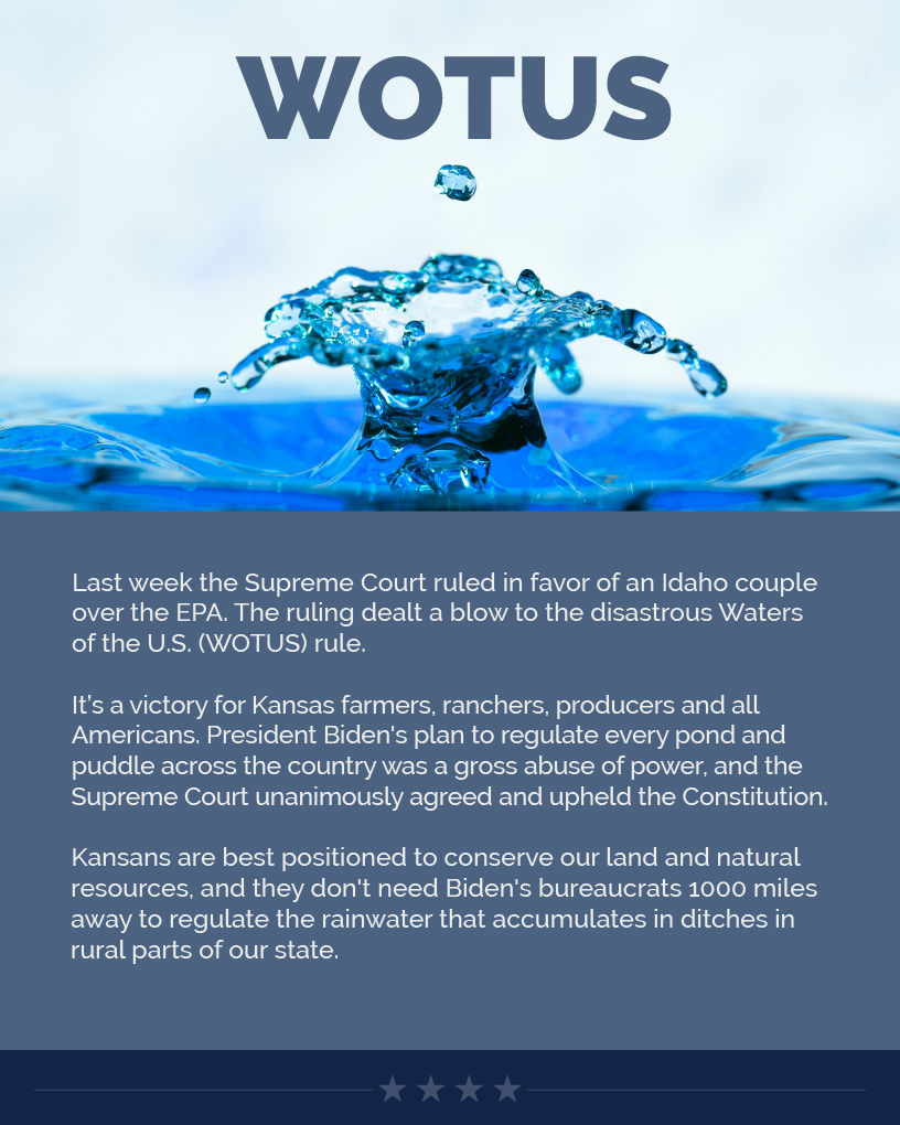 Headline: WOTUS.  Last week the Supreme Court ruled in favor of an Idaho couple over the EPA. The ruling dealt a blow to the disastrous Waters of the U.S. (WOTUS) rule.  It’s a victory for Kansas farmers, ranchers, producers and all Americans. President Biden's plan to regulate every pond and puddle across the country was a gross abuse of power, and the Supreme Court unanimously agreed and upheld the Constitution.  Kansans are best positioned to conserve our land and natural resources, and they don't need Biden's bureaucrats 1000 miles away to regulate the rainwater that accumulates in ditches in rural parts of our state.