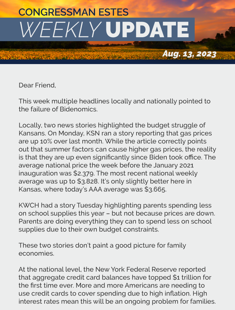 Dear Friend,  This week multiple headlines locally and nationally pointed to the failure of Bidenomics.  Locally, two news stories highlighted the budget struggle of Kansans. On Monday, KSN ran a story reporting that gas prices are up 10% over last month. While the article correctly points out that summer factors can cause higher gas prices, the reality is that they are up even significantly since Biden took office. The average national price the week before the January 2021 inauguration was $2.379. The most recent national weekly average was up to $3.828. It’s only slightly better here in Kansas, where today’s AAA average was $3.665.  KWCH had a story Tuesday highlighting parents spending less on school supplies this year – but not because prices are down. Parents are doing everything they can to spend less on school supplies due to their own budget constraints.  These two stories don’t paint a good picture for family economies.  At the national level, the New York Federal Reserve reported that aggregate credit card balances have topped $1 trillion for the first time ever. More and more Americans are needing to use credit cards to cover spending due to high inflation. High interest rates mean this will be an ongoing problem for families.