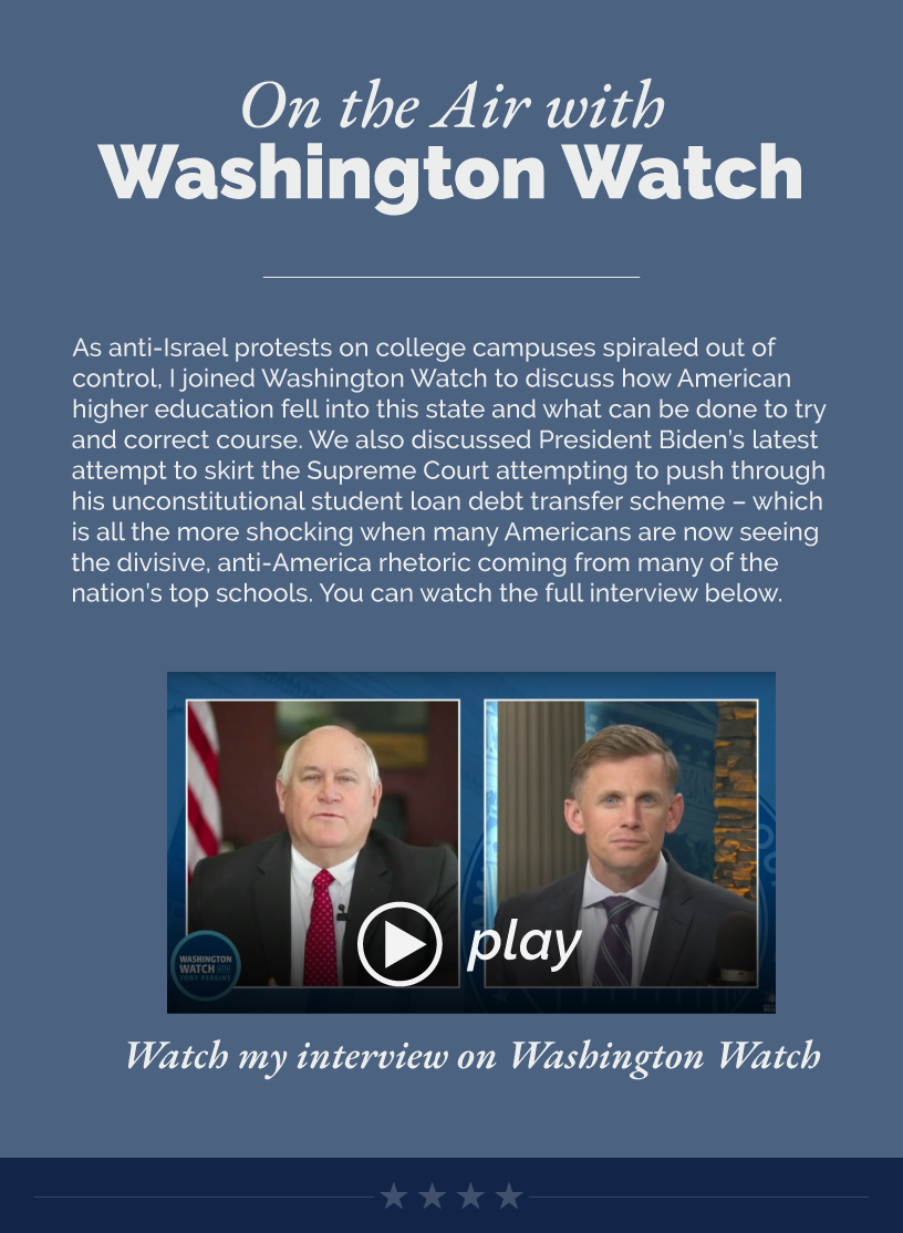 Headline: On the Air with Washington Watch.  As anti-Israel protests on college campuses spiraled out of control, I joined Washington Watch to discuss how American higher education fell into this state and what can be done to try and correct course. We also discussed President Biden’s latest attempt to skirt the Supreme Court attempting to push through his unconstitutional student loan debt transfer scheme – which is all the more shocking when many Americans are now seeing the divisive, anti-America rhetoric coming from many of the nation’s top schools. You can watch the full interview below.  LINK: https://www.youtube.com/watch?v=NQiWrbm4QF8