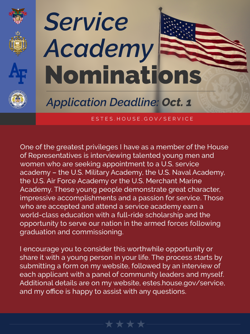 Headline: Service Academy Nominations Each year, I have the honor of interviewing talented young men and women who are seeking appointment to a U.S. service academy – the U.S. Military Academy, the U.S. Naval Academy, the U.S. Air Force Academy or the U.S. Merchant Marine Academy. I'm always impressed by their character, accomplishments and passion for service, and am humbled that many of the individuals I nominate go on to represent our district and the nation in the armed forces.   I encourage you to consider this worthwhile opportunity or share it with a young person in your life. The process starts by submitting a form on my website, followed by an interview of each applicant with a panel of community leaders and myself. Additional details are on my website, estes.house.gov/service, and my office is happy to assist with any questions.  LINK: http://estes.house.gov/service