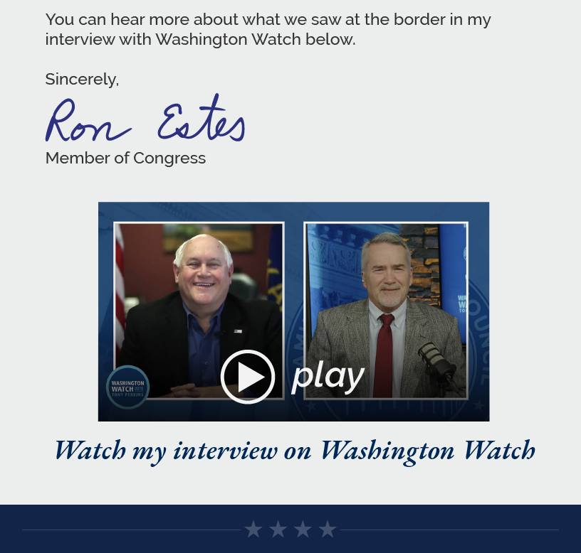 I am hopeful that our visit helps draw attention to the border crisis, pushing the administration to actually enforce the laws on the books and encourage the Senate to take up H.R. 2, which the House passed last year. As Speaker Mike Johnson said at our press conference, if the president would simply reinstate the Remain in Mexico Policy from the Trump administration, it could reduce illegal immigration by 70% or more. Republicans have and will continue to push good, common sense policy.  You can hear more about what we saw at the border in my interview with Washington Watch below.   Sincerely, Ron Estes  LINK: https://youtu.be/nYECuILiY6U Watch my interview on Washington Watch