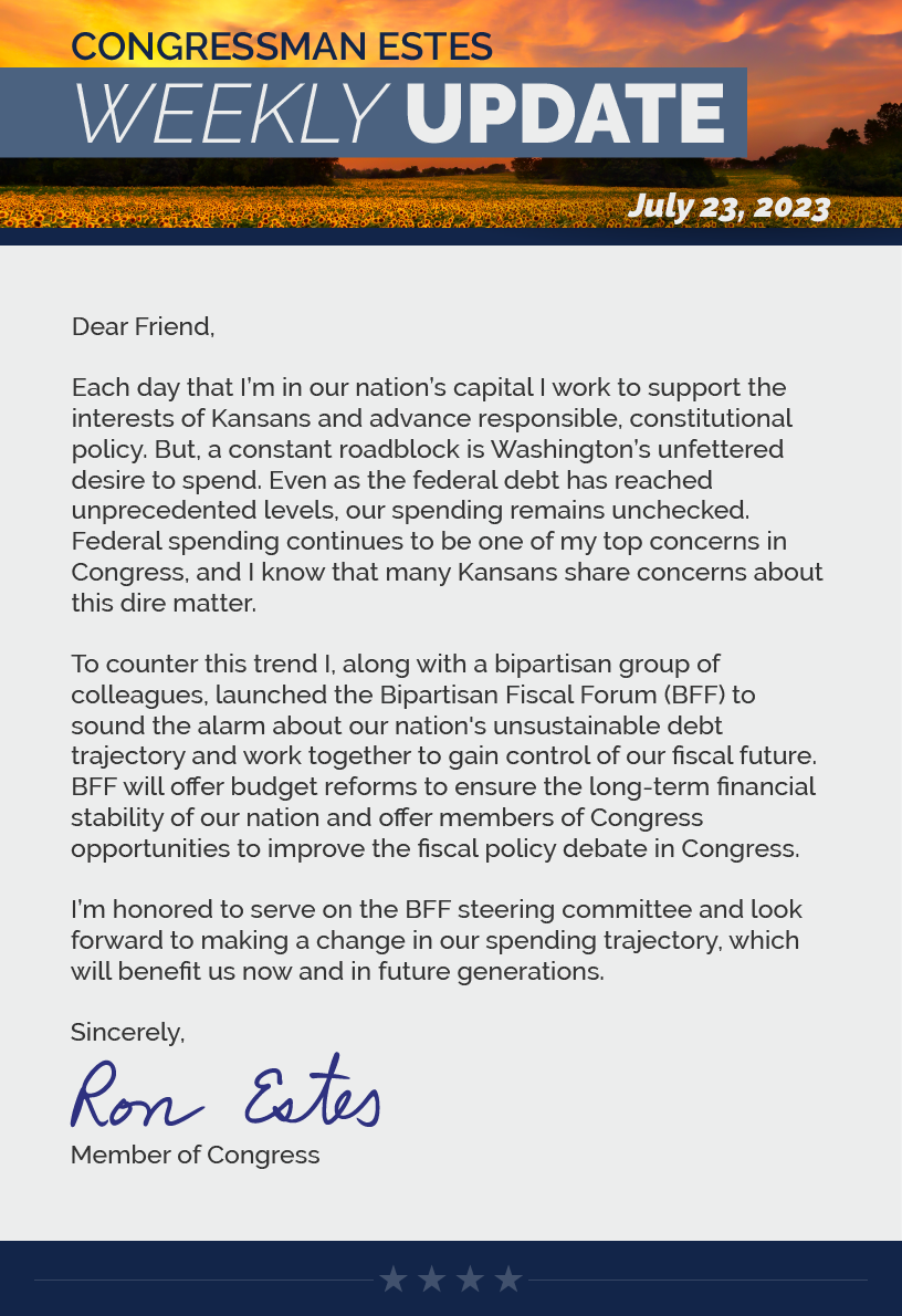 Dear Friend,  Each day that I’m in our nation’s capital I work to support the interests of Kansans and advance responsible, constitutional policy. But, a constant roadblock is Washington’s unfettered desire to spend. Even as the federal debt has reached unprecedented levels, our spending remains unchecked. Federal spending continues to be one of my top concerns in Congress, and I know that many Kansans share concerns about this dire matter.  To counter this trend I, along with a bipartisan group of colleagues, launched the Bipartisan Fiscal Forum (BFF) to sound the alarm about our nation's unsustainable debt trajectory and work together to gain control of our fiscal future. BFF will offer budget reforms to ensure the long-term financial stability of our nation and offer members of Congress opportunities to improve the fiscal policy debate in Congress.  I’m honored to serve on the BFF steering committee and look forward to making a change in our spending trajectory, which will benefit us now and in future generations.   Sincerely, Ron Estes