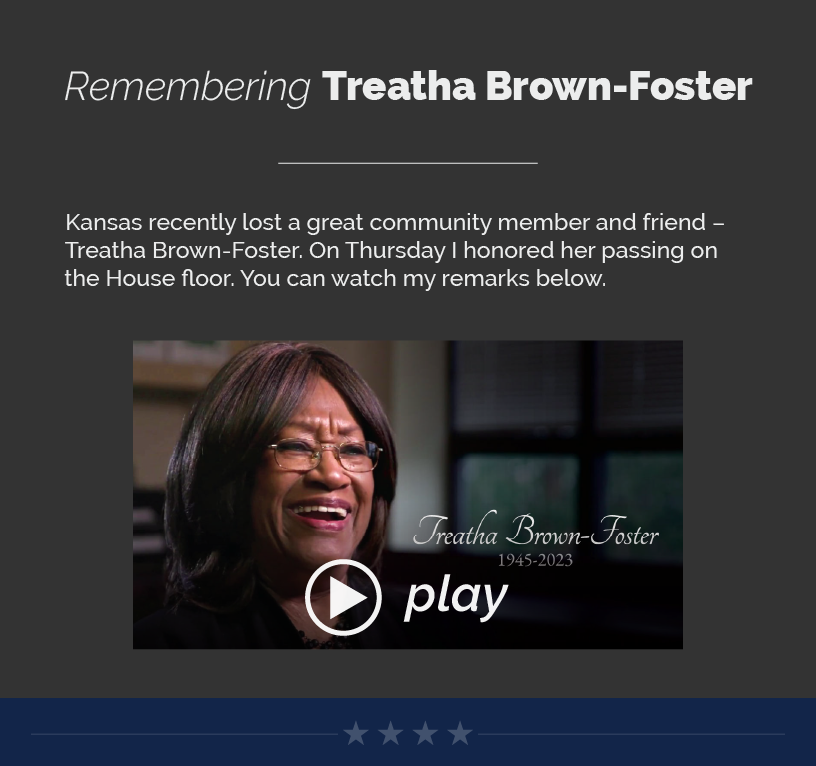 Headline: Remembering Treatha Brown-Foster  Kansas recently lost a great community member and friend – Treatha Brown-Foster. On Thursday I honored her passing on the House floor. You can watch my remarks below.  LINK: https://youtu.be/sXSO9EfpbRk