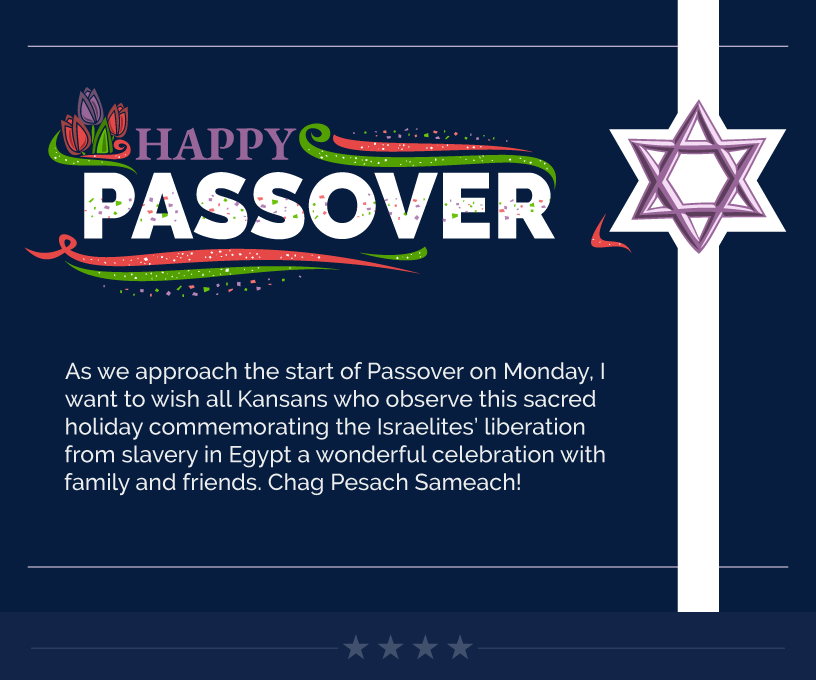 Headline: Happy Passover. As we approach the start of Passover on Monday, I want to wish all Kansans who observe this sacred holiday commemorating the Israelites’ liberation from slavery in Egypt a wonderful celebration with family and friends. Chag Pesach Sameach!