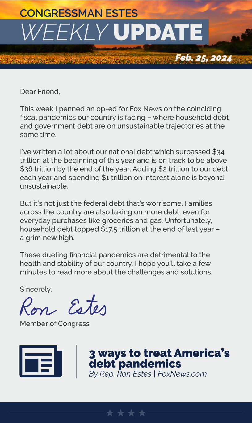 Dear Friend,  This week I penned an op-ed for Fox News on the coinciding fiscal pandemics our country is facing – where household debt and government debt are on unsustainable trajectories at the same time.  I’ve written a lot about our national debt which surpassed $34 trillion at the beginning of this year and is on track to be above $36 trillion by the end of the year. Adding $2 trillion to our debt each year and spending $1 trillion on interest alone is beyond unsustainable.  But it’s not just the federal debt that’s worrisome. Families across the country are also taking on more debt, even for everyday purchases like groceries and gas. Unfortunately, household debt topped $17.5 trillion at the end of last year – a grim new high.  These dueling financial pandemics are detrimental to the health and stability of our country. I hope you’ll take a few minutes to read more about the challenges and solutions.  Sincerely, Ron Estes  LINK: https://www.foxnews.com/opinion/3-ways-treat-americas-debt-pandemics