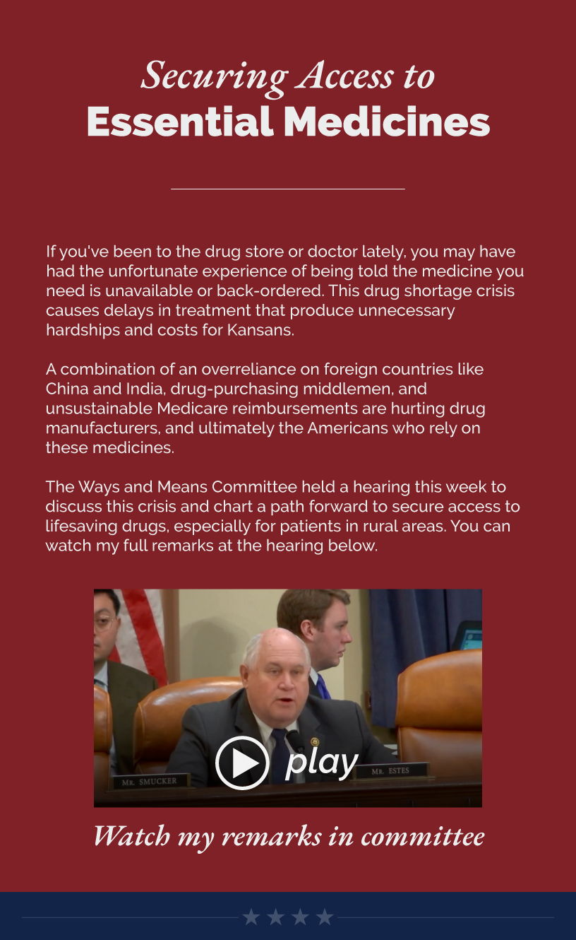 Headline: Securing Access to Essential Medicines. If you've been to the drug store or doctor lately, you may have had the unfortunate experience of being told the medicine you need is unavailable or back-ordered. This drug shortage crisis causes delays in treatment that produce unnecessary hardships and costs for Kansans.  A combination of an overreliance on foreign countries like China and India, drug-purchasing middlemen, and unsustainable Medicare reimbursements are hurting drug manufacturers, and ultimately the Americans who rely on these medicines.  The Ways and Means Committee held a hearing this week to discuss this crisis and chart a path forward to secure access to lifesaving drugs, especially for patients in rural areas. You can watch my full remarks at the hearing below.  LINK: https://www.youtube.com/watch?v=ecI3GZaS7yY