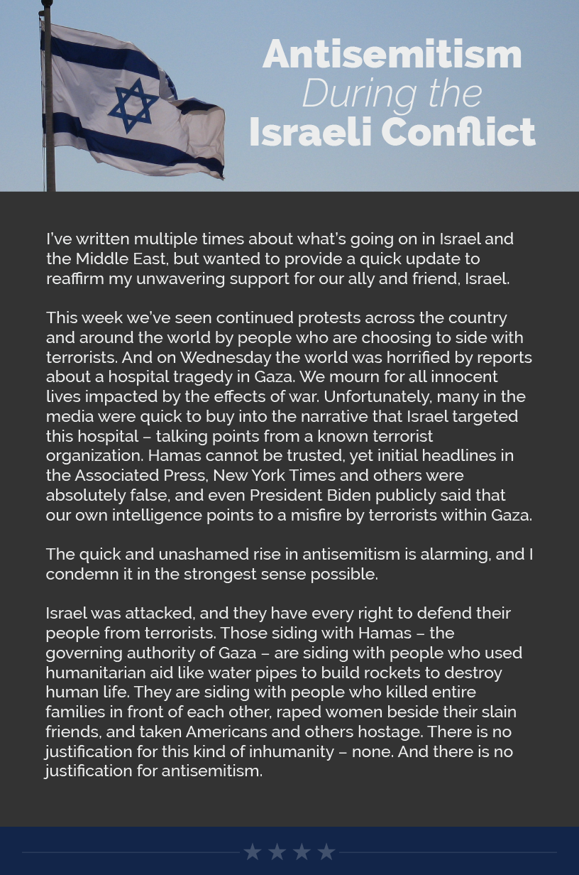 Headline: Antisemitism During the Israeli Conflict.  I’ve written multiple times about what’s going on in Israel and the Middle East, but wanted to provide a quick update to reaffirm my unwavering support for our ally and friend, Israel.  This week we’ve seen continued protests across the country and around the world by people who are choosing to side with terrorists. And on Wednesday the world was horrified by reports about a hospital tragedy in Gaza. We mourn for all innocent lives impacted by the effects of war. Unfortunately, many in the media were quick to buy into the narrative that Israel targeted this hospital – talking points from a known terrorist organization. Hamas cannot be trusted, yet initial headlines in the Associated Press, New York Times and others were absolutely false, and even President Biden publicly said that our own intelligence points to a misfire by terrorists within Gaza.  The quick and unashamed rise in antisemitism is alarming, and I condemn it in the strongest sense possible.  Israel was attacked, and they have every right to defend their people from terrorists. Those siding with Hamas – the governing authority of Gaza – are siding with people who used humanitarian aid like water pipes to build rockets to destroy human life. They are siding with people who killed entire families in front of each other, raped women beside their slain friends, and taken Americans and others hostage. There is no justification for this kind of inhumanity – none. And there is no justification for antisemitism.