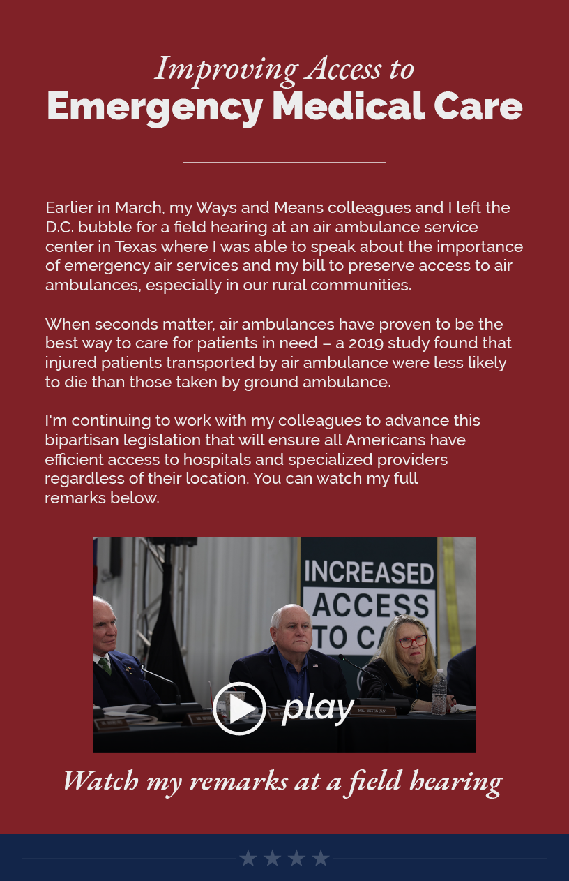 Headline: Improving Access to Emergency Medical Care. Earlier in March, my Ways and Means colleagues and I left the D.C. bubble for a field hearing at an air ambulance service center in Texas where I was able to speak about the importance of emergency air services and my bill to preserve access to air ambulances, especially in our rural communities.  When seconds matter, air ambulances have proven to be the best way to care for patients in need – a 2019 study found that injured patients transported by air ambulance were less likely to die than those taken by ground ambulance.  I'm continuing to work with my colleagues to advance this bipartisan legislation that will ensure all Americans have efficient access to hospitals and specialized providers regardless of their location. You can watch my full remarks below.  LINK: https://www.youtube.com/watch?v=uyRJ7d4qbJw