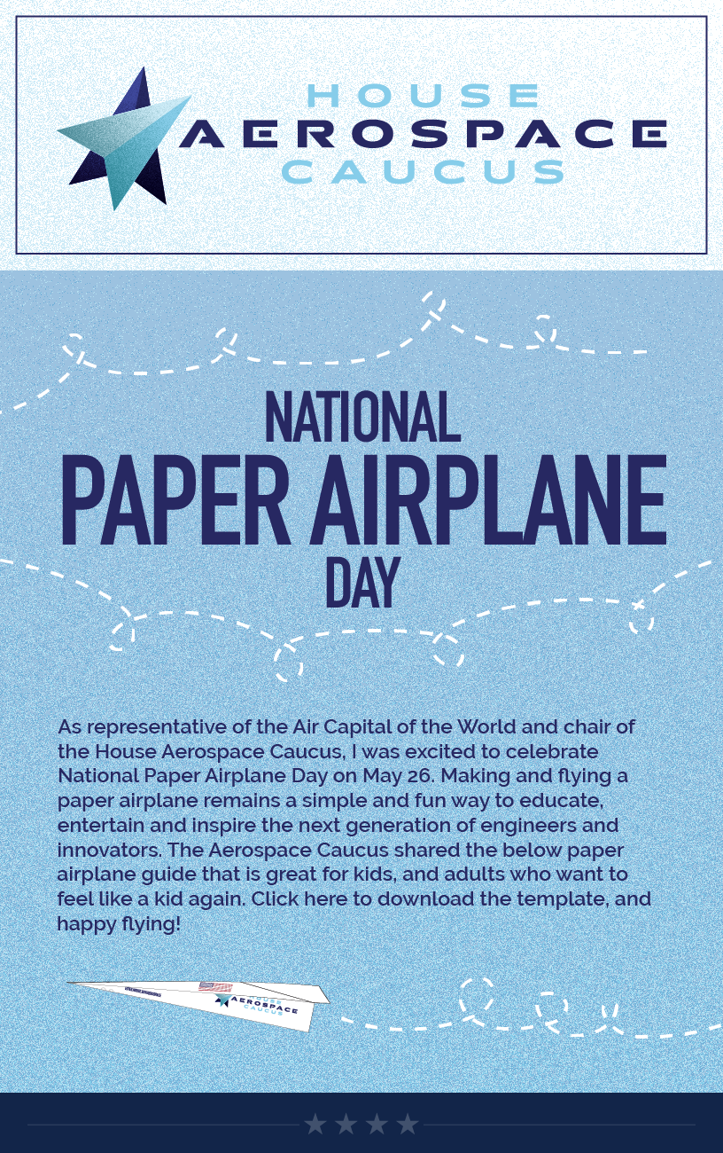 Headline: National Paper Airplane Day.  As representative of the Air Capital of the World and chair of the House Aerospace Caucus, I was excited to celebrate National Paper Airplane Day on May 26. Making and flying a paper airplane remains a simple and fun way to educate, entertain and inspire the next generation of engineers and innovators. The Aerospace Caucus shared the below paper airplane guide that is great for kids, and adults who want to feel like a kid again. Click here to download the template, and happy flying!