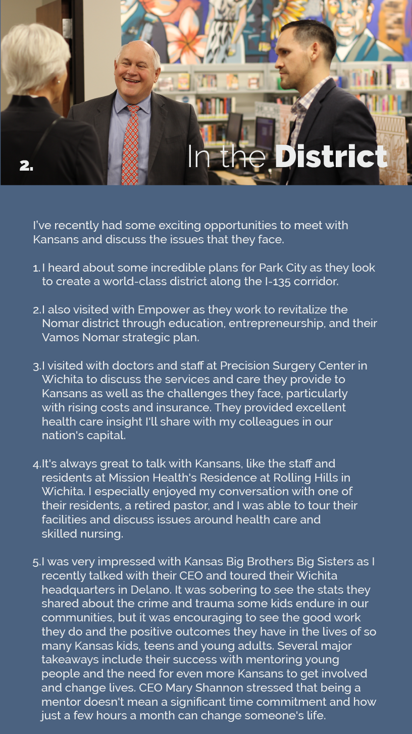 Headline: In the District. I’ve recently had some exciting opportunities to meet with Kansans and discuss the issues that they face.  I heard about some incredible plans for Park City as they look to create a world-class district along the I-135 corridor.  I also visited with Empower as they work to revitalize the Nomar district through education, entrepreneurship, and their Vamos Nomar strategic plan.  I visited with doctors and staff at Precision Surgery Center in Wichita to discuss the services and care they provide to Kansans as well as the challenges they face, particularly with rising costs and insurance. They provided excellent health care insight I'll share with my colleagues in our nation's capital.  It's always great to talk with Kansans, like the staff and residents at Mission Health's Residence at Rolling Hills in Wichita. I especially enjoyed my conversation with one of their residents, a retired pastor, and I was able to tour their facilities and discuss issues around health care and skilled nursing.  I was very impressed with Kansas Big Brothers Big Sisters as I recently talked with their CEO and toured their Wichita headquarters in Delano. It was sobering to see the stats they shared about the crime and trauma some kids endure in our communities, but it was encouraging to see the good work they do and the positive outcomes they have in the lives of so many Kansas kids, teens and young adults. Several major takeaways include their success with mentoring young people and the need for even more Kansans to get involved and change lives. CEO Mary Shannon stressed that being a mentor doesn't mean a significant time commitment and how just a few hours a month can change someone's life.