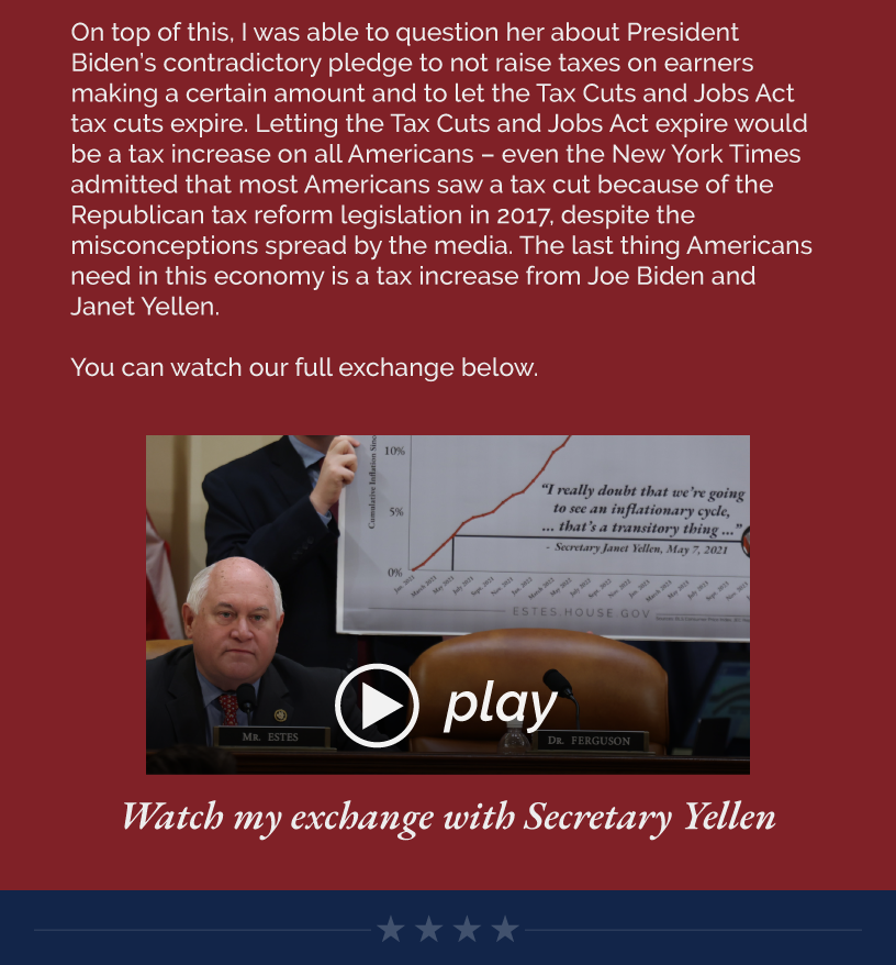 On top of this, I was able to question her about President Biden’s contradictory pledge to not raise taxes on earners making a certain amount and to let the Tax Cuts and Jobs Act tax cuts expire. Letting the Tax Cuts and Jobs Act expire would be a tax increase on all Americans – even the New York Times admitted that most Americans saw a tax cut because of the Republican tax reform legislation in 2017, despite the misconceptions spread by the media. The last thing Americans need in this economy is a tax increase from Joe Biden and Janet Yellen.  You can watch our full exchange below.   LINK: https://www.youtube.com/watch?v=HcRJAU_fog8