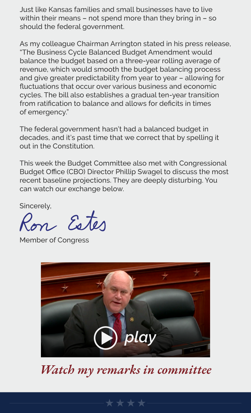 Just like Kansas families and small businesses have to live within their means – not spend more than they bring in – so should the federal government.  As my colleague Chairman Arrington stated in his press release, “The Business Cycle Balanced Budget Amendment would balance the budget based on a three-year rolling average of revenue, which would smooth the budget balancing process and give greater predictability from year to year – allowing for fluctuations that occur over various business and economic cycles. The bill also establishes a gradual ten-year transition from ratification to balance and allows for deficits in times of emergency.”  The federal government hasn’t had a balanced budget in decades, and it’s past time that we correct that by spelling it out in the Constitution.  This week the Budget Committee also met with Congressional Budget Office (CBO) Director Phillip Swagel to discuss the most recent baseline projections. They are deeply disturbing. You can watch our exchange below.  Sincerely, Ron Estes  LINK: https://youtu.be/OEqLr2PIBe4