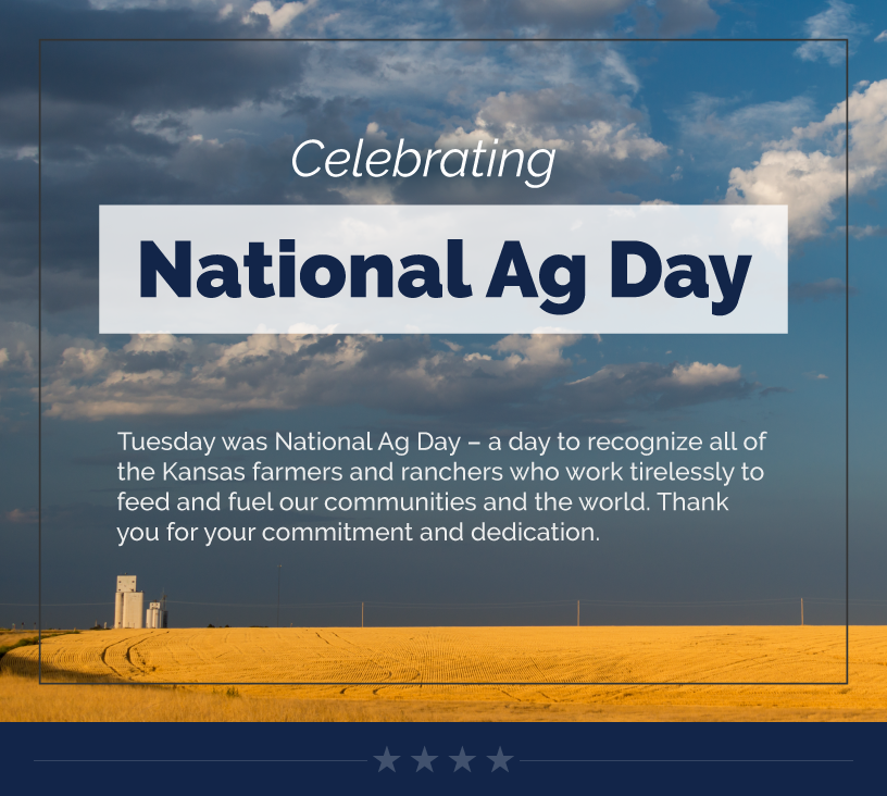 Headline: Celebrating National Ag Day. Tuesday was National Ag Day – a day to recognize all of the Kansas farmers and ranchers who work tirelessly to feed and fuel our communities and the world. Thank you for your commitment and dedication.