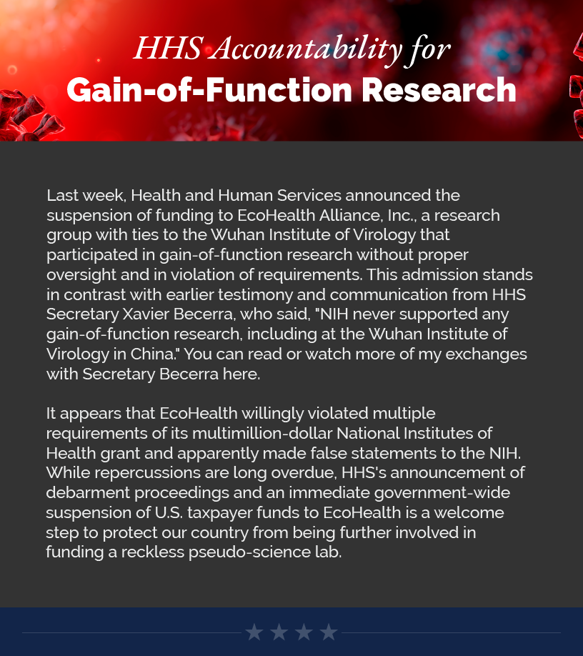 HHS Accountability for Gain-of-Function Research Last week, Health and Human Services announced the suspension of funding to EcoHealth Alliance, Inc., a research group with ties to the Wuhan Institute of Virology that participated in gain-of-function research without proper oversight and in violation of requirements. This admission stands in contrast with earlier testimony and communication from HHS Secretary Xavier Becerra, who said, "NIH never supported any gain-of-function research, including at the Wuhan Institute of Virology in China." You can read or watch more of my exchanges with Secretary Becerra here.   LINK: https://estes.house.gov/news/documentsingle.aspx?DocumentID=4548  It appears that EcoHealth willingly violated multiple requirements of its multimillion-dollar National Institutes of Health grant and apparently made false statements to the NIH. While repercussions are long overdue, HHS's announcement of debarment proceedings and an immediate government-wide suspension of U.S. taxpayer funds to EcoHealth is a welcome step to protect our country from being further involved in funding a reckless pseudo-science lab.