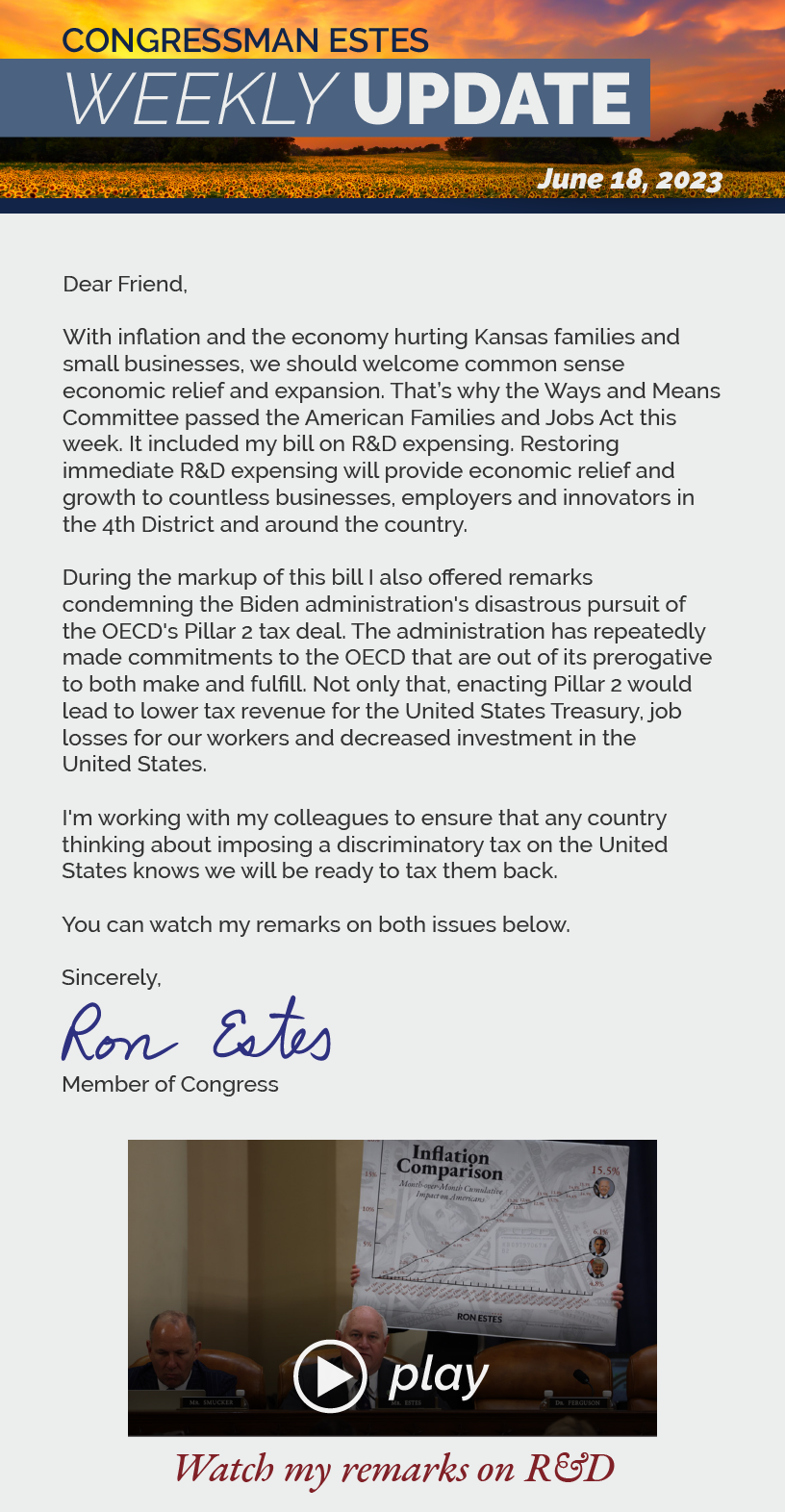 Dear Friend,  With inflation and the economy hurting Kansas families and small businesses, we should welcome common sense economic relief and expansion. That’s why the Ways and Means Committee passed the American Families and Jobs Act this week. It included my bill on R&D expensing. Restoring immediate R&D expensing will provide economic relief and growth to countless businesses, employers and innovators in the 4th District and around the country.   During the markup of this bill I also offered remarks condemning the Biden administration's disastrous pursuit of the OECD's Pillar 2 tax deal. The administration has repeatedly made commitments to the OECD that are out of its prerogative to both make and fulfill. Not only that, enacting Pillar 2 would lead to lower tax revenue for the United States Treasury, job losses for our workers and decreased investment in the United States.  I'm working with my colleagues to ensure that any country thinking about imposing a discriminatory tax on the United States knows we will be ready to tax them back.  You can watch my remarks on both issues below.  Sincerely, Ron Estes  LINK: https://youtu.be/D9i6SguxOHY